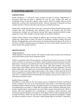 II.	
  SITUATIONAL	
  ANALYSIS	
  
	
  
COMPANY	
  PROFILE	
  
Ultrafit	
   Bootcamp	
   is	
   a	
   Vancouver	
   based	
   company	
   founded	
   by	
   Annilou	
   Verge-­‐Marion	
   in	
  
Vancouver	
   Island	
   and	
   has	
   been	
   in	
   operation	
   for	
   over	
   ten	
   years.	
   Ultrafit	
   calls	
   itself	
   “an	
  
accelerated	
   Fitness	
   &	
   Nutrition	
   program”	
   which	
   consists	
   mainly	
   of	
   outdoor	
   physical	
   activity	
  
paired	
  with	
  a	
  nutrition	
  plan	
  monitored	
  by	
  Ultrafit.	
  	
  They	
  are	
  now	
  based	
  in	
  Vancouver	
  and	
  have	
  
outdoor	
  locations	
  in	
  Kitsilano,	
  Burnaby,	
  East	
  Vancouver,	
  and	
  North	
  Vancouver.	
  
	
  
Ultrafit	
  offers	
  a	
  bootcamp	
  style	
  fitness	
  class	
  with	
  nutritional	
  coaching	
  and	
  goal	
  setting	
  guidance	
  
included	
   with	
   each	
   membership.	
   Each	
   bootcamp	
   class	
   is	
   60	
   minutes	
   long	
   and	
   offers	
  
cardiovascular,	
   strength,	
   core	
   and	
   balance	
   training.	
   With	
   regular	
   attendance	
   benefits	
   include:	
  
weight	
  loss,	
  stress	
  relief,	
  strength,	
  increased	
  energy,	
  and	
  increased	
  confidence.	
  
	
  
Ultrafit’s	
   fitness	
   program	
   can	
   be	
   adapted	
   to	
   different	
   ages	
   and	
   fitness	
   levels	
   and	
   as	
   a	
   result	
  
Ultrafit	
   has	
   a	
   wide	
   variety	
   of	
   clients.	
   All	
   clients	
   are	
   interested	
   in	
   leading	
   a	
   healthy	
   and	
   active	
  
lifestyle.	
  Demographically,	
  most	
  current	
  clients	
  are	
  females	
  between	
  the	
  ages	
  of	
  30	
  and	
  50.	
  In	
  
the	
   future,	
   Ultrafit	
   is	
   looking	
   to	
   grow	
   and	
   capitalize	
   on	
   their	
   current	
   target	
   consumers	
   and	
   to	
  
better	
  connect	
  with	
  younger	
  audiences.	
  
	
  
	
  
INDUSTRY	
  ANALYSIS	
  
Category	
  Definition	
  
Ultrafit	
  operates	
  in	
  the	
  fitness	
  industry.	
  This	
  industry	
  includes	
  fitness	
  activities	
  and	
  recreational	
  
sports	
  which	
  feature	
  various	
  forms	
  of	
  physical	
  activity.	
  	
  
	
  
Ultrafit	
   is	
   a	
   bootcamp	
   style	
   of	
   fitness	
   program,	
   and	
   the	
   primary	
   function	
   of	
   its	
   service	
   is	
   to	
   offer	
  
a	
  form	
  of	
  exercise	
  to	
  consumers	
  in	
  Vancouver.	
  Ultrafit	
  competes	
  directly	
  with	
  dozens	
  of	
  other	
  
Bootcamps	
  in	
  Vancouver	
  and	
  indirectly	
  with	
  services	
  offering	
  some	
  form	
  of	
  exercise	
  or	
  fitness.	
  
Such	
   services	
   include	
   gyms,	
   fitness	
   clubs,	
   yoga	
   classes,	
   adult	
   sports	
   leagues,	
   running	
   clubs,	
  
cycling	
  clubs,	
  Zumba,	
  Pilates,	
  exercise	
  classes,	
  swimming	
  pools,	
  home	
  gym	
  equipment,	
  and	
  even	
  
fitness	
   mobile	
   apps.	
   This	
   industry	
   has	
   a	
   low	
   level	
   of	
   market	
   share	
   concentration.	
   This	
   is	
   because	
  
there	
  are	
  so	
  many	
  small-­‐scale,	
  single	
  location	
  players	
  in	
  the	
  market.	
  In	
  2012,	
  about	
  82.2%	
  of	
  all	
  
fitness	
   establishments	
   employed	
   fewer	
   than	
   20	
   people	
   (Schmit,	
   2013).	
   The	
   percentage	
   of	
   small-­‐
scale	
   firms	
   is	
   substantial	
   because	
   demonstrates	
   the	
   industry's	
   low	
   barriers	
   to	
   entry	
   as	
   it	
   is	
   a	
  
relatively	
  easy	
  industry	
  to	
  enter.	
  
	
  
Health	
  &	
  Fitness	
  in	
  Canada	
  	
  
According	
   to	
   a	
   study	
   done	
   by	
   The	
   International	
   Journal	
   of	
   Behavioral	
   Nutrition	
   and	
   Physical	
  
Activity,	
   Canadians	
   are	
   some	
   of	
   the	
   most	
   physically	
   active	
   people	
   in	
   the	
   world	
   (International	
  
Prevalence	
  Study	
  on	
  Physical	
  Activity).	
  And	
  today	
  Canadians	
  are	
  caring	
  more	
  about	
  their	
  health	
  
and	
  wellbeing	
  than	
  ever	
  before.	
  In	
  2009,	
  48%	
  of	
  Canadians	
  were	
  considered	
  moderately	
  active,	
  
and	
   the	
   Canadian	
   fitness	
   industry	
   grown	
   into	
   a	
   $2.2	
   billion	
   industry	
   (“Lets	
   Get	
   Active”,	
   2013).	
   In	
  
Canada,	
   16%	
   of	
   the	
   population	
   has	
   a	
   membership	
   to	
   a	
   sporting	
   or	
   fitness	
   institutions,	
   with	
  
community	
   programs	
   being	
   the	
   most	
   popular;	
   these	
   figures	
   reflect	
   Canada’s	
   ongoing	
   awareness	
  
of	
  health	
  and	
  fitness.	
  Within	
  the	
  next	
  five	
  years,	
  population	
  growth	
  and	
  demographic	
  changes	
  
will	
  influence	
  industry	
  revenues.	
  The	
  mature	
  market	
  (people	
  aged	
  55	
  and	
  older)	
  is	
  expected	
  to	
  

	
  

2	
  

 