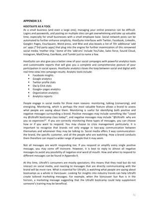 APPENDIX	
  3.5	
  
	
  

HOOTSUITE	
  AS	
  A	
  TOOL	
  
As	
   a	
   small	
   business	
   (and	
   even	
   a	
   large	
   one),	
   managing	
   your	
   online	
   presence	
   can	
   be	
   difficult.	
  
Logins	
   and	
   passwords,	
   and	
   posting	
   on	
   multiple	
   sites	
   can	
   get	
   overwhelming	
   and	
   take	
   up	
   valuable	
  
time,	
   especially	
   for	
   small	
   businesses	
   with	
   a	
   small	
   employee	
   base.	
   Social	
   network	
   posts	
   can	
   be	
  
automated	
   to	
   further	
   enhance	
   simplicity.	
   HootSuite	
   interfaces	
   with	
   Twitter,	
   Facebook,	
   LinkedIn,	
  
Google+	
  Pages,	
  FourSquare,	
  Word	
  press,	
  and	
  Mixi	
  and	
  also	
  boasts	
  a	
  list	
  of	
  70+	
  additional	
  ‘add	
  
on’	
  apps	
  [*3rd	
  party	
  apps]	
  that	
  plug	
  into	
  the	
  engine	
  for	
  further	
  maximization	
  of	
  this	
  renowned	
  
social	
   media	
   ‘mother	
   ship.’	
   Some	
   of	
   the	
   ‘add-­‐ons’	
   include	
   YouTube,	
   Sales	
   force,	
   Sound	
   Cloud,	
  
Instagram,	
  MailChimp,	
  EverNote,	
  and	
  Tumblr	
  just	
  to	
  name	
  a	
  few.	
  
	
  
HootSuite	
   can	
   also	
   give	
   you	
   a	
   better	
   view	
   of	
   your	
   social	
   campaigns	
   with	
   powerful	
   analytics	
   tools	
  
and	
   customizable	
   reports	
   that	
   will	
   give	
   you	
   a	
   complete	
   and	
   comprehensive	
   posture	
   of	
   your	
  
participation	
  in	
  social	
  spaces.	
  HootSuite	
  analytics	
  closes	
  the	
  loop	
  between	
  social	
  and	
  digital	
  with	
  
real	
  time	
  view	
  into	
  campaign	
  results.	
  Analytic	
  tools	
  include:	
  
 Facebook	
  insights	
  
 Google	
  analytics	
  
 Twitter	
  profile	
  stats	
  
 Ow.ly	
  Click	
  stats	
  
 Google+	
  pages	
  analytics	
  
 Organization	
  analytics	
  
 Analytics	
  reports	
  
	
  
People	
   engage	
   in	
   social	
   media	
   for	
   three	
   main	
   reasons:	
   monitoring,	
   talking	
   (conversing),	
   and	
  
energizing.	
   Monitoring,	
   which	
   is	
   perhaps	
   the	
   most	
   valuable	
   feature	
   allows	
   a	
   brand	
   to	
   assess	
  
what	
   people	
   are	
   saying	
   about	
   them.	
   Monitoring	
   is	
   useful	
   for	
   identifying	
   both	
   positive	
   and	
  
negative	
  messages	
  surrounding	
  a	
  brand.	
  Positive	
  messages	
  may	
  include	
  something	
  like	
  ”Loved	
  
my	
  @Ultrafit	
  bootcamp	
  class	
  today!”,	
  and	
  negative	
  messages	
  may	
  include	
  “@Ultrafit-­‐	
  why	
  are	
  
you	
   so	
   expensive?”.	
   If	
   you	
   are	
   correctly	
   monitoring	
   these	
   types	
   of	
   messages,	
   you	
   can	
   choose	
  
how	
   or	
   if	
   you	
   want	
   to	
   respond.	
   You	
   may	
   choose	
   to	
   crisis	
   management	
   particularly.	
   It	
   is	
  
important	
   to	
   recognize	
   that	
   brands	
   not	
   only	
   engage	
   in	
   two-­‐way	
   communication	
   between	
  
themselves	
   and	
   whomever	
   they	
   may	
   be	
   talking	
   to.	
   Social	
   media	
   offers	
   3	
   way	
   communication-­‐	
  
the	
  brand,	
  the	
  specific	
  customer,	
  and	
  all	
  the	
  people	
  who	
  are	
  watching.	
  How	
  a	
  brand	
  conducts	
  
them	
  therefore	
  can	
  impact	
  a	
  wider	
  range	
  of	
  people	
  that	
  it	
  may	
  seem.	
  	
  
	
  
Not	
   all	
   messages	
   are	
   worth	
   responding	
   too.	
   If	
   you	
   respond	
   or	
   amplify	
   every	
   single	
   positive	
  
message,	
   you	
   may	
   come	
   off	
   insincere.	
   However,	
   it	
   is	
   best	
   to	
   reply	
   to	
   almost	
   all	
   negative	
  
messages	
   to	
   avoid	
   any	
   possibility	
   of	
   negative	
   viral	
   word	
   of	
   mouth.	
   How	
   and	
   when	
   to	
   respond	
   to	
  
different	
  messages	
  can	
  be	
  found	
  in	
  Appendix	
  X.	
  
	
  
At	
   this	
   time,	
   Ultrafit’s	
   consumers	
   are	
   mostly	
   spectators;	
   this	
   means	
   that	
   they	
   read	
   but	
   do	
   not	
  
interact	
   on	
   social	
   media,	
   and	
   reacting	
   to	
   messages	
   that	
   are	
   directly	
   communicating	
   with	
   the	
  
brand	
   will	
   be	
   more	
   rare.	
   What	
   is	
   essential	
   for	
   Ultrafit,	
   is	
   watching	
   what	
   people	
   are	
   saying	
   about	
  
bootcamps	
  as	
  a	
  whole	
  in	
  Vancouver.	
  Looking	
  for	
  insights	
  into	
  industry	
  trends	
  can	
  help	
  Ultrafit	
  
create	
   tailored	
   marketing	
   messages.	
   For	
   example,	
   when	
   the	
   Vancouver	
   Sun	
   Run	
   is	
   in	
   the	
  
horizon,	
   a	
   marketing	
   message	
   suggesting	
   that	
   the	
   Ultrafit	
   bootcamp	
   could	
   help	
   supplement	
  
someone’s	
  training	
  may	
  be	
  beneficial.	
  

	
  

51	
  

 