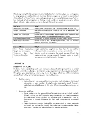  
Monitoring	
  is	
  simplified	
  by	
  using	
  searches	
  in	
  HootSuite	
  where	
  mentions,	
  tags,	
  and	
  hashtags	
  can	
  
be	
  congregated	
  across	
  all	
  social	
  media	
  channels.	
  	
  Some	
  more	
  general	
  terms	
  will	
  be	
  plentiful	
  and	
  
cluttered	
  such	
  as	
  ‘fitness’.	
  Some	
  are	
  more	
  targeted	
  such	
  as	
  ‘mom	
  weight	
  loss	
  Vancouver’	
  will	
  be	
  
less	
   cluttered.	
   What	
   is	
   important	
   is	
   thinking-­‐	
   what	
   would	
   our	
   target	
   consumers	
   be	
   talking	
  
about?	
  Below	
  is	
  a	
  table	
  outlining	
  key	
  terms	
  that	
  Ultrafit	
  needs	
  to	
  monitor:	
  
	
  
Key	
  Term	
  
Why?	
  
Bootcamps	
  Vancouver	
  
Keep	
  track	
  of	
  competitors.	
  (i.e.	
  Promotions,	
  new	
  services,	
  etc)	
  
Fitness	
  Vancouver	
  
May	
   indicate	
   any	
   fitness	
   trends	
   on	
   the	
   rise	
   in	
   Vancouver	
   (i.e.	
  
Crossfit)	
  
Weight	
  loss	
  Vancouver	
  
Gain	
  access	
  to	
  target	
  market.	
  Monitor	
  what	
  they	
  are	
  saying	
  and	
  
what	
  they	
  want	
  (i.e.	
  Lifestyle	
  changes	
  vs	
  quick	
  fixes)	
  
Group	
  Fitness	
  Vancouver	
  
Gain	
  access	
  to	
  people	
  interested	
  in	
  group	
  fitness	
  classes	
  
Mom	
  Blogs	
  Vancouver	
  
Direct	
   access	
   to	
   the	
   Ultrafit	
   target	
   market,	
   and	
   can	
   monitor	
  
topics	
  of	
  discussions	
  and	
  the	
  like.	
  
	
  
Seasonal	
  Terms	
  
Why?	
  
New	
   Years	
   Resolution,	
   People	
   look	
   to	
   lose	
   weight	
   in	
   the	
   New	
   Year.	
   You	
   can	
   look	
   for	
  
Weight	
  loss	
  for	
  new	
  year	
  
influencers	
  in	
  this	
  conversation	
  to	
  perhaps	
  connect	
  with.	
  
Vancouver	
  
Sun	
  
Run,	
   Monitor	
   events	
   or	
   programs	
   that	
   could	
   leverage	
   Ultrafit	
   (i.e.	
  
Vancouver	
  Marathon	
  
supplementing	
   a	
   training	
   program).	
   Also	
   gain	
   access	
   to	
   people	
  
who	
  are	
  concerned	
  with	
  an	
  active	
  lifestyle.	
  

	
  
	
  
APPENDIX	
  3.6	
  
	
  

HOOTSUOTE	
  FOR	
  TEAMS	
  
HootSuite	
  Teams	
  provide	
  large-­‐scale	
  team	
  management	
  as	
  well	
  as	
  the	
  granular	
  level	
  of	
  control	
  
suited	
  to	
  smaller	
  teams.	
  Designed	
  to	
  match	
  any	
  unique	
  organizational	
  setup,	
  you	
  can	
  easily	
  scale	
  
throughout	
   your	
   organization,	
   empowering	
   teams	
   to	
   engage	
   effectively	
   while	
   maintaining	
  
control.	
  This	
  is	
  helpful	
  for	
  managing	
  employees	
  in	
  a	
  small	
  business.	
  	
  
	
  
 Building	
  a	
  team:	
  	
  
o Account	
  owners	
  and	
  advanced	
  team	
  members	
  can	
  invite	
  colleagues,	
  clients,	
  and	
  
contractors	
   as	
   team	
   members	
   directly	
   from	
   the	
   organization	
   panel.	
   These	
   are	
  
added	
  using	
  email	
  addresses.	
  At	
  this	
  point	
  different	
  levels	
  of	
  permission	
  can	
  be	
  
set	
  
	
  
 Streamline	
  workflow:	
  
o Social	
   media	
   is	
   not	
   the	
   responsibility	
   of	
   one	
   persons,	
   and	
   can	
   include	
   multiple	
  
Ultrafit	
   trainers,	
   and	
   staff.	
   HootSuite	
   team	
   management	
   can	
   assign	
   messages	
   to	
  
the	
   appropriate	
   team	
   members	
   for	
   follow-­‐up,	
   and	
   an	
   explanatory	
   note	
   or	
  
instructions	
   is	
   needed.	
   Managers	
   can	
   then	
   track	
   responses	
   and	
   turnaround	
  
times	
  
o Team	
  members	
  are	
  notified	
  via	
  email	
  for	
  new	
  assignments	
  to	
  ensure	
  responses	
  
are	
  timely	
  and	
  nothing	
  slips	
  through	
  the	
  cracks.	
  Draft	
  messages	
  can	
  be	
  shared.	
  
And	
  when	
  a	
  message	
  has	
  been	
  resolved	
  they	
  are	
  clearly	
  marked.	
  

	
  

52	
  

 