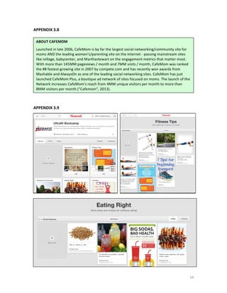 APPENDIX	
  3.8	
  
	
  
	
  

ABOUT	
  CAFEMOM	
  
	
  

Launched	
  in	
  late	
  2006,	
  CafeMom	
  is	
  by	
  far	
  the	
  largest	
  social-­‐networking/community	
  site	
  for	
  
moms	
  AND	
  the	
  leading	
  women's/parenting	
  site	
  on	
  the	
  internet	
  -­‐	
  passing	
  mainstream	
  sites	
  
like	
  ivillage,	
  babycenter,	
  and	
  M arthastewart	
  on	
  the	
  engagement	
  metrics	
  that	
  matter	
  most.	
  
With	
  more	
  than	
  145MM	
  pageviews	
  /	
  month	
  and	
  7MM	
  visits	
  /	
  month,	
  CafeMom	
  was	
  ranked	
  
the	
  #8	
  fastest-­‐growing	
  site	
  in	
  2007	
  by	
  compete.com	
  and	
  has	
  recently	
  won	
  awards	
  from	
  
Mashable	
  and	
  AlwaysOn	
  as	
  one	
  of	
  the	
  leading	
  social	
  networking	
  sites.	
  CafeMom	
  h as	
  just	
  
launched	
  CafeMom	
  Plus,	
  a	
  boutique	
  ad	
  network	
  of	
  sites	
  focused	
  on	
  moms.	
  The	
  launch	
  of	
  the	
  
Network	
  increases	
  CafeMom's	
  reach	
  from	
  4MM	
  unique	
  visitors	
  per	
  month	
  to	
  more	
  than	
  
8MM	
  visitors	
  p er	
  month	
  (“Cafemom”,	
  2013).	
  

	
  
	
  
APPENDIX	
  3.9	
  
	
  
	
  

	
  

54	
  

 