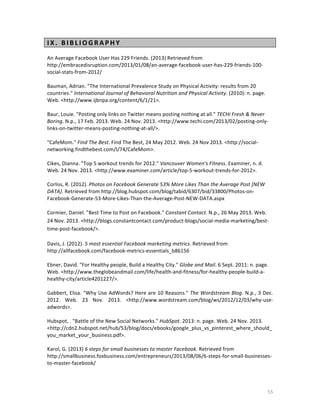 I X . 	
   B I B L I O G R A P H Y 	
  
	
  
An	
  Average	
  Facebook	
  User	
  Has	
  229	
  Friends.	
  (2013)	
  Retrieved	
  from	
  
http://embracedisruption.com/2013/01/08/an-­‐average-­‐facebook-­‐user-­‐has-­‐229-­‐friends-­‐100-­‐
social-­‐stats-­‐from-­‐2012/	
  	
  
	
  
Bauman,	
  Adrian.	
  "The	
  International	
  Prevalence	
  Study	
  on	
  Physical	
  Activity:	
  results	
  from	
  20	
  
countries."	
  International	
  Journal	
  of	
  Behavioral	
  Nutrition	
  and	
  Physical	
  Activity.	
  (2010):	
  n.	
  page.	
  
Web.	
  <http://www.ijbnpa.org/content/6/1/21>.	
  
	
  
Baur,	
  Louie.	
  "Posting	
  only	
  links	
  on	
  Twitter	
  means	
  posting	
  nothing	
  at	
  all."	
  TECHi	
  Fresh	
  &	
  Never	
  
Boring.	
  N.p.,	
  17	
  Feb.	
  2013.	
  Web.	
  24	
  Nov.	
  2013.	
  <http://www.techi.com/2013/02/posting-­‐only-­‐
links-­‐on-­‐twitter-­‐means-­‐posting-­‐nothing-­‐at-­‐all/>.	
  
	
  
"CafeMom."	
  Find	
  The	
  Best.	
  Find	
  The	
  Best,	
  24	
  May	
  2012.	
  Web.	
  24	
  Nov	
  2013.	
  <http://social-­‐
networking.findthebest.com/l/74/CafeMom>.	
  
	
  
Cikes,	
  Dianna.	
  "Top	
  5	
  workout	
  trends	
  for	
  2012."	
  Vancouver	
  Women's	
  Fitness.	
  Examiner,	
  n.	
  d.	
  
Web.	
  24	
  Nov.	
  2013.	
  <http://www.examiner.com/article/top-­‐5-­‐workout-­‐trends-­‐for-­‐2012>.	
  
	
  
Corliss,	
  R.	
  (2012).	
  Photos	
  on	
  Facebook	
  Generate	
  53%	
  More	
  Likes	
  Than	
  the	
  Average	
  Post	
  [NEW	
  
DATA].	
  Retrieved	
  from	
  http://blog.hubspot.com/blog/tabid/6307/bid/33800/Photos-­‐on-­‐
Facebook-­‐Generate-­‐53-­‐More-­‐Likes-­‐Than-­‐the-­‐Average-­‐Post-­‐NEW-­‐DATA.aspx	
  	
  
	
  
Cormier,	
  Daniel.	
  "Best	
  Time	
  to	
  Post	
  on	
  Facebook."	
  Constant	
  Contact.	
  N.p.,	
  26	
  May	
  2013.	
  Web.	
  
24	
  Nov.	
  2013.	
  <http://blogs.constantcontact.com/product-­‐blogs/social-­‐media-­‐marketing/best-­‐
time-­‐post-­‐facebook/>.	
  
	
  
Davis,	
  J.	
  (2012).	
  5	
  most	
  essential	
  Facebook	
  marketing	
  metrics.	
  Retrieved	
  from	
  
http://allfacebook.com/facebook-­‐metrics-­‐essentials_b86156	
  	
  
	
  
Ebner,	
  David.	
  "For	
  Healthy	
  people,	
  Build	
  a	
  Healthy	
  City."	
  Globe	
  and	
  Mail.	
  6	
  Sept.	
  2011:	
  n.	
  page.	
  
Web.	
  <http://www.theglobeandmail.com/life/health-­‐and-­‐fitness/for-­‐healthy-­‐people-­‐build-­‐a-­‐
healthy-­‐city/article4201227/>.	
  
	
  
Gabbert,	
  Elisa.	
  "Why	
  Use	
  AdWords?	
  Here	
  are	
  10	
  Reasons."	
  The	
  Wordstream	
  Blog.	
  N.p.,	
  3	
  Dec.	
  
2012.	
   Web.	
   23	
   Nov.	
   2013.	
   <http://www.wordstream.com/blog/ws/2012/12/03/why-­‐use-­‐
adwords>.	
  	
  
	
  
Hubspot,	
  .	
  "Battle	
  of	
  the	
  New	
  Social	
  Networks."	
  HubSpot.	
  2013:	
  n.	
  page.	
  Web.	
  24	
  Nov.	
  2013.	
  
<http://cdn2.hubspot.net/hub/53/blog/docs/ebooks/google_plus_vs_pinterest_where_should_
you_market_your_business.pdf>.	
  
	
  
Karol,	
  G.	
  (2013)	
  6	
  steps	
  for	
  small	
  businesses	
  to	
  master	
  Facebook.	
  Retrieved	
  from	
  
http://smallbusiness.foxbusiness.com/entrepreneurs/2013/08/06/6-­‐steps-­‐for-­‐small-­‐businesses-­‐
to-­‐master-­‐facebook/	
  	
  
	
  

	
  

55	
  

 