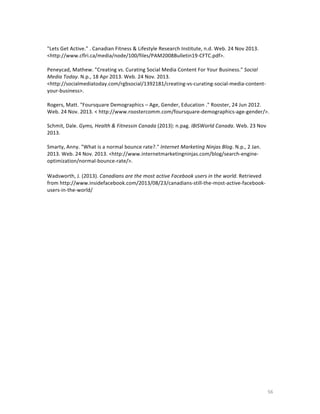  
"Lets	
  Get	
  Active."	
  .	
  Canadian	
  Fitness	
  &	
  Lifestyle	
  Research	
  Institute,	
  n.d.	
  Web.	
  24	
  Nov	
  2013.	
  
<http://www.cflri.ca/media/node/100/files/PAM2008Bulletin19-­‐CFTC.pdf>.	
  
	
  
Peneycad,	
  Mathew.	
  "Creating	
  vs.	
  Curating	
  Social	
  Media	
  Content	
  For	
  Your	
  Business."	
  Social	
  
Media	
  Today.	
  N.p.,	
  18	
  Apr	
  2013.	
  Web.	
  24	
  Nov.	
  2013.	
  
<http://socialmediatoday.com/rgbsocial/1392181/creating-­‐vs-­‐curating-­‐social-­‐media-­‐content-­‐
your-­‐business>.	
  
	
  
Rogers,	
  Matt.	
  "Foursquare	
  Demographics	
  –	
  Age,	
  Gender,	
  Education	
  ."	
  Rooster,	
  24	
  Jun	
  2012.	
  
Web.	
  24	
  Nov.	
  2013.	
  <	
  http://www.roostercomm.com/foursquare-­‐demographics-­‐age-­‐gender/>.	
  
	
  
Schmit,	
  Dale.	
  Gyms,	
  Health	
  &	
  Fitnessin	
  Canada	
  (2013):	
  n.pag.	
  IBISWorld	
  Canada.	
  Web.	
  23	
  Nov	
  
2013.	
  
	
  
Smarty,	
  Anny.	
  "What	
  is	
  a	
  normal	
  bounce	
  rate?."	
  Internet	
  Marketing	
  Ninjas	
  Blog.	
  N.p.,	
  2	
  Jan.	
  
2013.	
  Web.	
  24	
  Nov.	
  2013.	
  <http://www.internetmarketingninjas.com/blog/search-­‐engine-­‐
optimization/normal-­‐bounce-­‐rate/>.	
  
	
  
Wadsworth,	
  J.	
  (2013).	
  Canadians	
  are	
  the	
  most	
  active	
  Facebook	
  users	
  in	
  the	
  world.	
  Retrieved	
  
from	
  http://www.insidefacebook.com/2013/08/23/canadians-­‐still-­‐the-­‐most-­‐active-­‐facebook-­‐
users-­‐in-­‐the-­‐world/	
  
	
  

	
  

	
  

56	
  

 