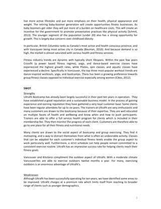 live	
   more	
   active	
   lifestyles	
   and	
   put	
   more	
   emphasis	
   on	
   their	
   health,	
   physical	
   appearance	
   and	
  
weight.	
   The	
   retiring	
   baby-­‐boomer	
   generation	
   will	
   create	
   opportunities	
   fitness	
   businesses.	
   As	
  
baby	
  boomers	
  get	
  older	
  they	
  will	
  put	
  more	
  of	
  a	
  burden	
  on	
  healthcare	
  costs.	
  This	
  will	
  create	
  an	
  
incentive	
   for	
   the	
   government	
   to	
   promote	
   preventative	
   practices	
   like	
   physical	
   activity	
   (Schmit,	
  
2013).	
   The	
   younger	
   segment	
   of	
   the	
   population	
   (under	
   20)	
   also	
   has	
   a	
   strong	
   opportunity	
   for	
  
growth.	
  This	
  is	
  largely	
  due	
  concerns	
  over	
  childhood	
  obesity.	
  
	
  
In	
   particular,	
   British	
   Columbia	
   ranks	
   as	
   Canada’s	
   most	
   active	
   and	
   health	
   conscious	
   province,	
   and	
  
with	
   Vancouver	
   being	
   most	
   active	
   city	
   in	
   Canada	
   (Bauman,	
   2010).	
   And	
   because	
   demand	
   is	
   so	
  
high,	
  the	
  market	
  is	
  almost	
  saturated	
  with	
  various	
  health	
  and	
  fitness	
  services.	
  
	
  
Fitness	
   industry	
   trends	
   are	
   dynamic	
   with	
   typically	
   short	
   lifespans.	
   Within	
   the	
   past	
   few	
   years	
  
Crossfit	
   (a	
   power	
   based	
   fitness	
   regime),	
   yoga,	
   and	
   dance-­‐based	
   exercise	
   classes	
   have	
  
experienced	
   the	
   highest	
   growth	
   rates,	
   while	
   Pilates,	
   spin	
   classes,	
   and	
   aquatic	
   classes	
   have	
  
experienced	
  a	
  decline.	
  Specifically	
  in	
  Vancouver,	
  the	
  top	
  three	
  most	
  popular	
  workout	
  trends	
  are	
  
dance-­‐inspired	
  workouts,	
  yoga,	
  and	
  bootcamps.	
  There	
  has	
  been	
  a	
  growing	
  preference	
  towards	
  
group	
  fitness	
  classes	
  opposed	
  to	
  individual	
  exercise	
  especially	
  among	
  women	
  (Cikes,	
  2012).	
  
	
  
	
  
SWOT	
  
Strengths	
  
Ultrafit	
  Bootcamp	
  has	
  already	
  been	
  largely	
  successful	
  in	
  their	
  past	
  ten	
  years	
  in	
  operation.	
  	
  They	
  
have	
  established	
  a	
  good	
  reputation	
  and	
  a	
  sustainable	
  business	
  model.	
  In	
  the	
  process	
  of	
  gaining	
  
experience	
   and	
   earning	
   reputation	
   they	
   have	
   gathered	
  a	
   very	
   loyal	
   customer	
   base.	
   Some	
   clients	
  
have	
  been	
  regular	
  attendees	
  for	
  up	
  to	
  six	
  years.	
  The	
  trainers	
  at	
  Ultrafit	
  are	
  very	
  enthusiastic	
  and	
  
many	
   customers	
   are	
   drawn	
   to	
   the	
   bootcamp	
   because	
   of	
   their	
   expertise.	
   They	
   are	
   well	
   educated	
  
on	
   multiple	
   facets	
   of	
   health	
   and	
   wellbeing	
   and	
   know	
   when	
   and	
   how	
   to	
   push	
   participants.	
  
Trainers	
   are	
   able	
   to	
   offer	
   a	
   full	
   service	
   health	
   program	
   for	
   clients	
   which	
   is	
   included	
   in	
   their	
  
membership	
  fee.	
  They	
  then	
  monitor	
  the	
  progress	
  of	
  each	
  client.	
  Customers	
  are	
  therefore	
  able	
  to	
  
go	
  to	
  one	
  place	
  for	
  all	
  their	
  fitness	
  and	
  nutritional	
  needs.	
  
	
  
Many	
   clients	
   are	
   drawn	
   to	
   the	
   social	
   aspect	
   of	
   bootcamp	
   and	
   group	
   exercising.	
   They	
   find	
   it	
  
motivating,	
  and	
  a	
  way	
  to	
  distract	
  themselves	
  from	
  what	
  is	
  often	
  an	
  undesirable	
  activity.	
  Classes	
  
that	
   can	
   be	
   adapted	
   for	
   each	
   customer’s	
   individual	
   fitness	
   levels	
   enable	
   the	
   group	
   aspect	
   to	
  
work	
   particularly	
   well.	
   Furthermore,	
   a	
   strict	
   schedule	
   can	
   help	
   people	
   remain	
   committed	
   to	
   a	
  
consistent	
  exercise	
  routine.	
  Ultrafit	
  has	
  an	
  impressive	
  success	
  rate	
  for	
  helping	
  clients	
  reach	
  their	
  
fitness	
  goals.	
  	
  
	
  
Vancouver	
   and	
   Kitsilano	
   compliment	
   the	
   outdoor	
   aspect	
   of	
   Ultrafit.	
   With	
   a	
   moderate	
   climate	
  
Vancouverites	
   are	
   able	
   to	
   exercise	
   outdoors	
   twelve	
   months	
   a	
   year.	
   For	
   many,	
   exercising	
  
outdoors	
  is	
  an	
  enormous	
  advantage	
  of	
  Ultrafit’s.	
  
	
  
	
  
Weaknesses	
  
Although	
  Ultrafit	
  has	
  been	
  successfully	
  operating	
  for	
  ten	
  years,	
  we	
  have	
  identified	
  some	
  areas	
  to	
  
be	
   improved.	
   Ultrafit	
   charges	
   at	
   a	
   premium	
   rate	
   which	
   limits	
   itself	
   from	
   reaching	
   to	
   broader	
  
range	
  of	
  clients	
  such	
  as	
  younger	
  demographics.	
  	
  

	
  

3	
  

 