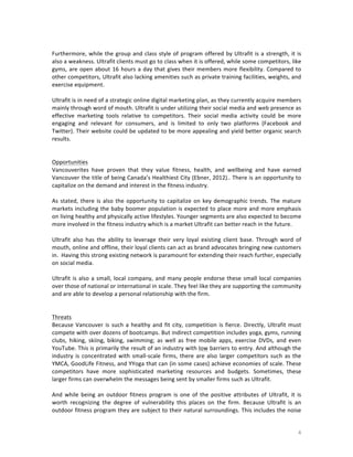 
Furthermore,	
   while	
   the	
   group	
   and	
   class	
   style	
   of	
   program	
   offered	
   by	
   Ultrafit	
   is	
   a	
   strength,	
   it	
   is	
  
also	
  a	
  weakness.	
  Ultrafit	
  clients	
  must	
  go	
  to	
  class	
  when	
  it	
  is	
  offered,	
  while	
  some	
  competitors,	
  like	
  
gyms,	
   are	
   open	
   about	
   16	
   hours	
   a	
   day	
   that	
   gives	
   their	
   members	
   more	
   flexibility.	
   Compared	
   to	
  
other	
  competitors,	
  Ultrafit	
  also	
  lacking	
  amenities	
  such	
  as	
  private	
  training	
  facilities,	
  weights,	
  and	
  
exercise	
  equipment.	
  
	
  
Ultrafit	
  is	
  in	
  need	
  of	
  a	
  strategic	
  online	
  digital	
  marketing	
  plan,	
  as	
  they	
  currently	
  acquire	
  members	
  
mainly	
  through	
  word	
  of	
  mouth.	
  Ultrafit	
  is	
  under	
  utilizing	
  their	
  social	
   media	
  and	
  web	
  presence	
  as	
  
effective	
   marketing	
   tools	
   relative	
   to	
   competitors.	
   Their	
   social	
   media	
   activity	
   could	
   be	
   more	
  
engaging	
   and	
   relevant	
   for	
   consumers,	
   and	
   is	
   limited	
   to	
   only	
   two	
   platforms	
   (Facebook	
   and	
  
Twitter).	
  Their	
  website	
  could	
  be	
  updated	
  to	
  be	
  more	
  appealing	
  and	
  yield	
  better	
  organic	
  search	
  
results.	
  
	
  
	
  
Opportunities	
  
Vancouverites	
   have	
   proven	
   that	
   they	
   value	
   fitness,	
   health,	
   and	
   wellbeing	
   and	
   have	
   earned	
  
Vancouver	
  the	
  title	
  of	
  being	
  Canada’s	
  Healthiest	
  City	
  (Ebner,	
  2012)..	
  There	
  is	
  an	
  opportunity	
  to	
  
capitalize	
  on	
  the	
  demand	
  and	
  interest	
  in	
  the	
  fitness	
  industry.	
  	
  
	
  
As	
   stated,	
   there	
   is	
   also	
   the	
   opportunity	
   to	
   capitalize	
   on	
   key	
   demographic	
   trends.	
   The	
   mature	
  
markets	
   including	
   the	
   baby	
   boomer	
   population	
   is	
   expected	
   to	
   place	
   more	
   and	
   more	
   emphasis	
  
on	
  living	
  healthy	
  and	
  physically	
  active	
  lifestyles.	
  Younger	
  segments	
  are	
  also	
  expected	
  to	
  become	
  
more	
  involved	
  in	
  the	
  fitness	
  industry	
  which	
  is	
  a	
  market	
  Ultrafit	
  can	
  better	
  reach	
  in	
  the	
  future.	
  
	
  
Ultrafit	
   also	
   has	
   the	
   ability	
   to	
   leverage	
   their	
   very	
   loyal	
   existing	
   client	
   base.	
   Through	
   word	
   of	
  
mouth,	
   online	
   and	
   offline,	
   their	
   loyal	
   clients	
   can	
   act	
   as	
   brand	
   advocates	
   bringing	
   new	
   customers	
  
in.	
  	
  Having	
  this	
  strong	
  existing	
  network	
  is	
  paramount	
  for	
  extending	
  their	
  reach	
  further,	
  especially	
  
on	
  social	
  media.	
  
	
  
Ultrafit	
   is	
   also	
   a	
   small,	
   local	
   company,	
   and	
   many	
   people	
   endorse	
   these	
   small	
   local	
   companies	
  
over	
  those	
  of	
  national	
  or	
  international	
  in	
  scale.	
  They	
  feel	
  like	
  they	
  are	
  supporting	
  the	
  community	
  
and	
  are	
  able	
  to	
  develop	
  a	
  personal	
  relationship	
  with	
  the	
  firm.	
  
	
  
	
  
Threats	
  
Because	
   Vancouver	
   is	
   such	
   a	
   healthy	
   and	
   fit	
   city,	
   competition	
   is	
   fierce.	
   Directly,	
   Ultrafit	
   must	
  
compete	
   with	
   over	
   dozens	
   of	
   bootcamps.	
   But	
   indirect	
   competition	
   includes	
   yoga,	
   gyms,	
   running	
  
clubs,	
   hiking,	
   skiing,	
   biking,	
   swimming;	
   as	
   well	
   as	
   free	
   mobile	
   apps,	
   exercise	
   DVDs,	
   and	
   even	
  
YouTube.	
  This	
  is	
  primarily	
  the	
  result	
  of	
  an	
  industry	
  with	
  low	
  barriers	
  to	
  entry.	
  And	
  although	
  the	
  
industry	
   is	
   concentrated	
   with	
   small-­‐scale	
   firms,	
   there	
   are	
   also	
   larger	
   competitors	
   such	
   as	
   the	
  
YMCA,	
  GoodLife	
  Fitness,	
  and	
  YYoga	
  that	
  can	
  (in	
  some	
  cases)	
  achieve	
  economies	
  of	
  scale.	
  These	
  
competitors	
   have	
   more	
   sophisticated	
   marketing	
   resources	
   and	
   budgets.	
   Sometimes,	
   these	
  
larger	
  firms	
  can	
  overwhelm	
  the	
  messages	
  being	
  sent	
  by	
  smaller	
  firms	
  such	
  as	
  Ultrafit.	
  	
  
	
  
And	
   while	
   being	
   an	
   outdoor	
   fitness	
   program	
   is	
   one	
   of	
   the	
   positive	
   attributes	
   of	
   Ultrafit,	
   it	
   is	
  
worth	
   recognizing	
   the	
   degree	
   of	
   vulnerability	
   this	
   places	
   on	
   the	
   firm.	
   Because	
   Ultrafit	
   is	
   an	
  
outdoor	
  fitness	
  program	
  they	
  are	
  subject	
  to	
  their	
  natural	
  surroundings.	
  This	
  includes	
  the	
  noise	
  

	
  

4	
  

 