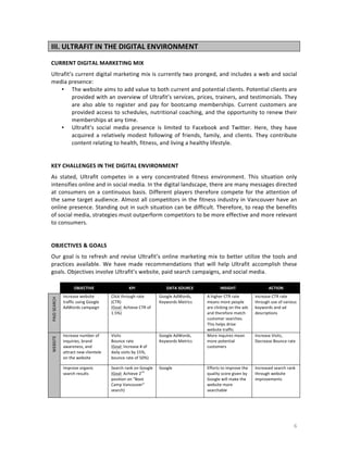 III.	
  ULTRAFIT	
  IN	
  THE	
  DIGITAL	
  ENVIRONMENT	
  
	
  
CURRENT	
  DIGITAL	
  MARKETING	
  MIX	
  
Ultrafit’s	
  current	
  digital	
  marketing	
  mix	
  is	
  currently	
  two	
  pronged,	
  and	
  includes	
  a	
  web	
  and	
  social	
  
media	
  presence:	
  
• The	
  website	
  aims	
  to	
  add	
  value	
  to	
  both	
  current	
  and	
  potential	
  clients.	
  Potential	
  clients	
  are	
  
provided	
  with	
  an	
  overview	
  of	
  Ultrafit’s	
  services,	
  prices,	
  trainers,	
  and	
  testimonials.	
  They	
  
are	
   also	
   able	
   to	
   register	
   and	
   pay	
   for	
   bootcamp	
   memberships.	
   Current	
   customers	
   are	
  
provided	
  access	
  to	
  schedules,	
  nutritional	
  coaching,	
  and	
  the	
  opportunity	
  to	
  renew	
  their	
  
memberships	
  at	
  any	
  time.	
  
• Ultrafit’s	
   social	
   media	
   presence	
   is	
   limited	
   to	
   Facebook	
   and	
   Twitter.	
   Here,	
   they	
   have	
  
acquired	
   a	
   relatively	
   modest	
   following	
   of	
   friends,	
   family,	
   and	
   clients.	
   They	
   contribute	
  
content	
  relating	
  to	
  health,	
  fitness,	
  and	
  living	
  a	
  healthy	
  lifestyle.	
  
	
  
	
  
KEY	
  CHALLENGES	
  IN	
  THE	
  DIGITAL	
  ENVIRONMENT	
  
As	
   stated,	
   Ultrafit	
   competes	
   in	
   a	
   very	
   concentrated	
   fitness	
   environment.	
   This	
   situation	
   only	
  
intensifies	
  online	
  and	
  in	
  social	
  media.	
  In	
  the	
  digital	
  landscape,	
  there	
  are	
  many	
  messages	
  directed	
  
at	
   consumers	
   on	
   a	
   continuous	
   basis.	
   Different	
   players	
   therefore	
   compete	
   for	
   the	
   attention	
   of	
  
the	
  same	
  target	
  audience.	
  Almost	
  all	
  competitors	
  in	
  the	
  fitness	
  industry	
  in	
  Vancouver	
  have	
  an	
  
online	
  presence.	
  Standing	
  out	
  in	
  such	
  situation	
  can	
  be	
  difficult.	
  Therefore,	
  to	
  reap	
  the	
  benefits	
  
of	
  social	
  media,	
  strategies	
  must	
  outperform	
  competitors	
  to	
  be	
  more	
  effective	
  and	
  more	
  relevant	
  
to	
  consumers.	
  	
  
	
  
	
  
OBJECTIVES	
  &	
  GOALS	
  
Our	
   goal	
   is	
   to	
   refresh	
   and	
   revise	
   Ultrafit’s	
   online	
   marketing	
   mix	
   to	
   better	
   utilize	
   the	
   tools	
   and	
  
practices	
   available.	
   We	
   have	
   made	
   recommendations	
   that	
   will	
   help	
   Ultrafit	
   accomplish	
   these	
  
goals.	
  Objectives	
  involve	
  Ultrafit’s	
  website,	
  paid	
  search	
  campaigns,	
  and	
  social	
  media.	
  
	
  
	
  

OBJECTIVE	
  

KPI	
  

DATA	
  SOURCE	
  

PAID	
  SEARCH	
  
WEBSITE	
  
	
  

Click	
  through	
  rate	
  
(CTR)	
  
(Goal:	
  Achieve	
  CTR	
  of	
  
1.5%)	
  

Google	
  AdWords,	
  
Keywords	
  Metrics	
  

Increase	
  number	
  of	
  
inquiries,	
  brand	
  
awareness,	
  and	
  
attract	
  new	
  clientele	
  
on	
  the	
  website	
  

Visits	
  
Bounce	
  rate	
  
(Goal:	
  Increase	
  #	
  of	
  
daily	
  visits	
  by	
  15%,	
  
bounce	
  rate	
  of	
  50%)	
  

Google	
  AdWords,	
  
Keywords	
  Metrics	
  

Improve	
  organic	
  
search	
  results	
  

	
  

Increase	
  website	
  
traffic	
  using	
  Google	
  
AdWords	
  campaign	
  

Search	
  rank	
  on	
  Google	
  
nd
(Goal:	
  Achieve	
  2 	
  
position	
  on	
  “Boot	
  
Camp	
  Vancouver”	
  
search)	
  

Google	
  

INSIGHT	
  

ACTION	
  

A	
  higher	
  CTR	
  rate	
  
means	
  more	
  people	
  
are	
  clicking	
  on	
  the	
  ads	
  
and	
  therefore	
  match	
  
customer	
  searches.	
  
This	
  helps	
  drive	
  
website	
  traffic	
  
More	
  inquires	
  mean	
  
more	
  potential	
  
customers	
  

Increase	
  CTR	
  rate	
  
through	
  use	
  of	
  various	
  
keywords	
  and	
  ad	
  
descriptions	
  

Efforts	
  to	
  improve	
  the	
  
quality	
  score	
  given	
  by	
  
Google	
  will	
  make	
  the	
  
website	
  more	
  
searchable	
  

Increased	
  search	
  rank	
  
through	
  website	
  
improvements	
  

Increase	
  Visits,	
  
Decrease	
  Bounce	
  rate	
  

6	
  

 