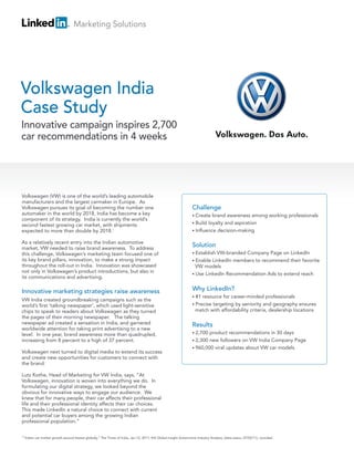 Marketing Solutions
Challenge
• Create brand awareness among working professionals
• Build loyalty and aspiration
• Influence decision-making
Solution
• Establish VW-branded Company Page on LinkedIn
• Enable LinkedIn members to recommend their favorite
VW models
• Use LinkedIn Recommendation Ads to extend reach
Why LinkedIn?
• #1 resource for career-minded professionals
• Precise targeting by seniority and geography ensures
match with affordability criteria, dealership locations
Results
• 2,700 product recommendations in 30 days
• 2,300 new followers on VW India Company Page
• 960,000 viral updates about VW car models
Volkswagen (VW) is one of the world’s leading automobile
manufacturers and the largest carmaker in Europe. As
Volkswagen pursues its goal of becoming the number one
automaker in the world by 2018, India has become a key
component of its strategy. India is currently the world’s
second fastest growing car market, with shipments
expected to more than double by 2018.
As a relatively recent entry into the Indian automotive
market, VW needed to raise brand awareness. To address
this challenge, Volkswagen’s marketing team focused one of
its key brand pillars, innovation, to make a strong impact
throughout the roll-out in India. Innovation was showcased
not only in Volkswagen’s product introductions, but also in
its communications and advertising.
Innovative marketing strategies raise awareness
VW India created groundbreaking campaigns such as the
world’s first ‘talking newspaper’, which used light-sensitive
chips to speak to readers about Volkswagen as they turned
the pages of their morning newspaper. The talking
newspaper ad created a sensation in India, and garnered
worldwide attention for taking print advertising to a new
level. In one year, brand awareness more than quadrupled,
increasing from 8 percent to a high of 37 percent.
Volkswagen next turned to digital media to extend its success
and create new opportunities for customers to connect with
the brand.
Lutz Kothe, Head of Marketing for VW India, says, “At
Volkswagen, innovation is woven into everything we do. In
formulating our digital strategy, we looked beyond the
obvious for innovative ways to engage our audience. We
knew that for many people, their car affects their professional
life and their professional identity affects their car choices.
This made LinkedIn a natural choice to connect with current
and potential car buyers among the growing Indian
professional population.”
”Indian car market growth second fastest globally,” The Times of India, Jan 12, 2011; IHS Global Insight Automotive Industry Analysis, (data status: 07/02/11), rounded.
Volkswagen India
Case Study
Innovative campaign inspires 2,700
car recommendations in 4 weeks
1
1
 