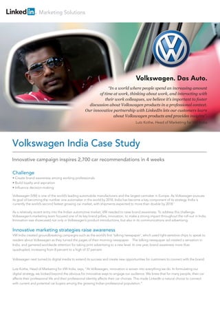Marketing Solutions
Challenge
• Create brand awareness among working professionals
• Build loyalty and aspiration
• Influence decision-making
Volkswagen (VW) is one of the world’s leading automobile manufacturers and the largest carmaker in Europe. As Volkswagen pursues
its goal of becoming the number one automaker in the world by 2018, India has become a key component of its strategy. India is
currently the world’s second fastest growing car market, with shipments expected to more than double by 2018.1
As a relatively recent entry into the Indian automotive market, VW needed to raise brand awareness. To address this challenge,
Volkswagen’s marketing team focused one of its key brand pillars, innovation, to make a strong impact throughout the roll-out in India.
Innovation was showcased not only in Volkswagen’s product introductions, but also in its communications and advertising.
Innovative marketing strategies raise awareness
VW India created groundbreaking campaigns such as the world’s first ‘talking newspaper’, which used light-sensitive chips to speak to
readers about Volkswagen as they turned the pages of their morning newspaper. The talking newspaper ad created a sensation in
India, and garnered worldwide attention for taking print advertising to a new level. In one year, brand awareness more than
quadrupled, increasing from 8 percent to a high of 37 percent.
Volkswagen next turned to digital media to extend its success and create new opportunities for customers to connect with the brand.
Lutz Kothe, Head of Marketing for VW India, says, “At Volkswagen, innovation is woven into everything we do. In formulating our
digital strategy, we looked beyond the obvious for innovative ways to engage our audience. We knew that for many people, their car
affects their professional life and their professional identity affects their car choices. This made LinkedIn a natural choice to connect
with current and potential car buyers among the growing Indian professional population.”
Volkswagen India Case Study
“In a world where people spend an increasing amount
of time at work, thinking about work, and interacting with
their work colleagues, we believe it’s important to foster
discussion about Volkswagen products in a professional context.
Our innovative partnership with LinkedIn lets our customers learn
about Volkswagen products and provides insights”.
Lutz Kothe, Head of Marketing for VW India
Innovative campaign inspires 2,700 car recommendations in 4 weeks
 