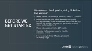 Welcome and thank you for joining LinkedIn’s
Live Webinar
• We will start the Live Webinar at 8am PST | 11am EST | 4pm BST.
• Please note that the audio portion will stream through your
PC/Laptop speakers. There is no separate dial-in option. Be sure
to check your speakers to ensure they are turned on and that
volume is at an audible level.
• Please enter questions into the Q&A module.
• Check out the Resources module for the slides
and related content.
• If you have any technical difficulties, please click
on the Help widget.
BEFORE WE
GET STARTED
 