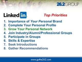 Top Priorities 
1. Importance of Your Personal Brand 
2. Complete Your Personal Profile 
3. Grow Your Personal Network 
4. Join Industry/Alumni/Professional Groups 
5. Participate in Groups 
6. Skills & Expertise 
7. Seek Introductions 
8. Gather Recommendations 
 