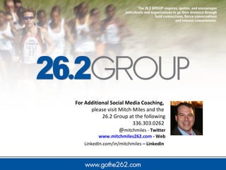 For Additional Social Media Coaching, 
please visit Mitch Miles and the 
26.2 Group at the following 
336.303.0262 
@mitchmiles - Twitter 
www.mitchmiles262.com - Web 
LinkedIn.com/in/mitchmiles – LinkedIn 
 