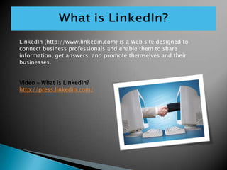 LinkedIn (http://www.linkedin.com) is a Web site designed to connect business professionals and enable them to share information, get answers, and promote themselves and their businesses. ,[object Object],Video – What is LinkedIn?,[object Object],http://press.linkedin.com/,[object Object]