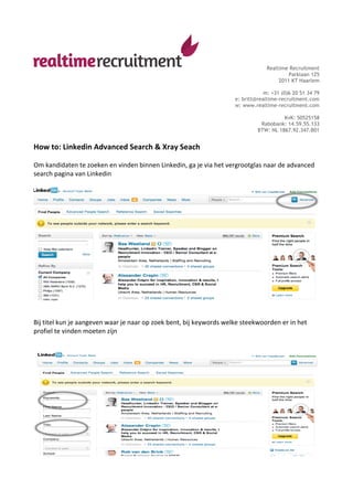 Realtime Recruitment
                                                                                                                                       Parklaan 125
                                                                                                                                   2011 KT Haarlem

                                                                                                                         m: +31 (0)6 20 51 34 79
                                                                                                             e: britt@realtime-recruitment.com
                                                                                                             w: www.realtime-recruitment.com

                                                                                                                                   KvK: 50525158
                                                                                                                          Rabobank: 14.59.55.133
                                                                                                                         BTW: NL 1867.92.347.B01


How	
  to:	
  Linkedin	
  Advanced	
  Search	
  &	
  Xray	
  Seach	
  
	
  
Om	
  kandidaten	
  te	
  zoeken	
  en	
  vinden	
  binnen	
  Linkedin,	
  ga	
  je	
  via	
  het	
  vergrootglas	
  naar	
  de	
  advanced	
  
search	
  pagina	
  van	
  Linkedin	
  
	
  




                                                                                                                                                        	
  
	
  
	
  
Bij	
  titel	
  kun	
  je	
  aangeven	
  waar	
  je	
  naar	
  op	
  zoek	
  bent,	
  bij	
  keywords	
  welke	
  steekwoorden	
  er	
  in	
  het	
  
profiel	
  te	
  vinden	
  moeten	
  zijn	
  
	
  
	
  




                                                                                                                                                        	
  
	
  
 