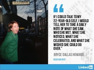 “If I could talk to my
22-year-old self, I would
tell her to take a daily
note of what she saw,
who she met, what she
noticed, what she
celebrated, and what she
wished she could do
over.”
BRYCE DALLAS HOWARD
READ HER POST
 