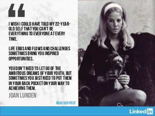 “
Joan LUNDEN
I wish I could have told my 22-year-
old self that you can’t be
everything to everyone at every
time.
Life ebbs and flows and challenges
sometimes bring you inspired
opportunities.
You don't need to let go of the
ambitious dreams of your youth, but
sometimes you just need to put them
in your back pocket on your way to
achieving them.
READ HER POST
 