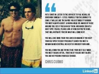 “Put a shirt on. Listen to the guy next to you, he will be
governor someday :-) Steel yourself for the journey to
come. It will be like the rapids you just made it through.
You must always adjust, looking ahead. Be aware of those
around you; see if you can help them. And when you hit a
quiet spot, please, please look at how far you've come…
That will motivate you for what will come next.
 
You will love more than you can ever imagine if you keep
yourself open to every possibility. When you meet a
woman named Cristina, beg her to consider your hand.
 
You will know you are trying to be your best self when
you meet failure often… Trust me if you are not failing
you are not pushing yourself enough.
CHRIS CUOMO
 