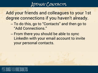 Adding Contacts
Add your friends and colleagues to your 1st
degree connections if you haven’t already.
– To do this, go to “Contacts” and then go to
“Add Connections.”
– From there you should be able to sync
LinkedIn with your email account to invite
your personal contacts.
 