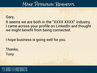 Make Personal Requests
Gary,
It seems we are both in the “XXXX XXXX” industry.
I came across your profile on LinkedIn and thought
we might benefit from being connected.
I hope business is going well for you.
Thanks,
Tony
 
