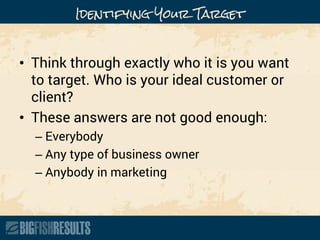 Identifying Your Target
• Think through exactly who it is you want
to target. Who is your ideal customer or
client?
• These answers are not good enough:
– Everybody
– Any type of business owner
– Anybody in marketing
 