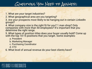 Questions You Need to Answer:
1. What are your target industries?
2. What geographical area are you targeting?
3. Are your prospects most likely to be hanging out in certain LinkedIn
groups?
4. What company size is the right fit for you? 1 man shop? Only
companies with more than 50 employees? It’s important that you
determine the right range.
5. What types of position titles does your buyer usually hold? Come up
with the top 10-15 positions that you target. Some examples:
a. President
b. Marketing Manager
c. Purchasing Coordinator
d. CTO
6. What level of annual revenue do your best clients have?
 