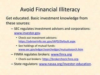 Avoid Financial Illiteracy
Get educated. Basic investment knowledge from
these sources:
– SEC regulates investment advisers and corporations:
www.investor.gov.
• Check out investment advisers:
https://adviserinfo.sec.gov/IAPD/Default.aspx.
• See holdings of mutual funds:
www.sec.gov/edgar/searchedgar/mutualsearch.htm
– FINRA regulates brokers: www.finra.org
• Check out brokers: https://brokercheck.finra.org.
– State regulators: www.nasaa.org/investor-education.
 