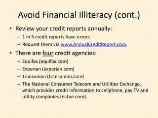 Avoid Financial Illiteracy (cont.)
• Review your credit reports annually:
– 1 in 5 credit reports have errors.
– Request them via www.AnnualCreditReport.com.
• There are four credit agencies:
– Equifax (equifax.com)
– Experian (experian.com)
– Transunion (transunion.com)
– The National Consumer Telecom and Utilities Exchange,
which provides credit information to cellphone, pay TV and
utility companies (nctue.com).
 