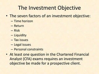 The Investment Objective
• The seven factors of an investment objective:
– Time horizon
– Return
– Risk
– Liquidity
– Tax issues
– Legal issues
– Personal constraints
• At least one question in the Chartered Financial
Analyst (CFA) exams requires an investment
objective be made for a prospective client.
 