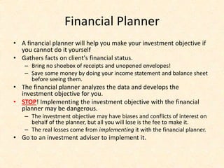 Financial Planner
• A financial planner will help you make your investment objective if
you cannot do it yourself
• Gathers facts on client's financial status.
– Bring no shoebox of receipts and unopened envelopes!
– Save some money by doing your income statement and balance sheet
before seeing them.
• The financial planner analyzes the data and develops the
investment objective for you.
• STOP! Implementing the investment objective with the financial
planner may be dangerous.
– The investment objective may have biases and conflicts of interest on
behalf of the planner, but all you will lose is the fee to make it.
– The real losses come from implementing it with the financial planner.
• Go to an investment adviser to implement it.
 