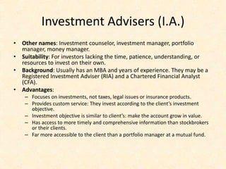 Investment Advisers (I.A.)
• Other names: Investment counselor, investment manager, portfolio
manager, money manager.
• Suitability: For investors lacking the time, patience, understanding, or
resources to invest on their own.
• Background: Usually has an MBA and years of experience. They may be a
Registered Investment Adviser (RIA) and a Chartered Financial Analyst
(CFA).
• Advantages:
– Focuses on investments, not taxes, legal issues or insurance products.
– Provides custom service: They invest according to the client’s investment
objective.
– Investment objective is similar to client’s: make the account grow in value.
– Has access to more timely and comprehensive information than stockbrokers
or their clients.
– Far more accessible to the client than a portfolio manager at a mutual fund.
 