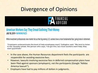 Divergence of Opinions
• In the case above, the Human Resources department feels the participants are
responsible for avoiding excessive fees.
• However, lawsuits involving excessive fees in deferred compensation plans have
been filed against sponsors (employers), not the participants (Google “Adidas
America lawsuit”).
• Employers have had to pay millions of dollars in judgments.
 