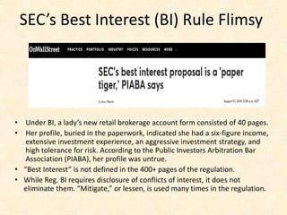 SEC’s Best Interest (BI) Rule Flimsy
• Under BI, a lady’s new retail brokerage account form consisted of 40 pages.
• Her profile, buried in the paperwork, indicated she had a six-figure income,
extensive investment experience, an aggressive investment strategy, and
high tolerance for risk. According to the Public Investors Arbitration Bar
Association (PIABA), her profile was untrue.
• “Best Interest” is not defined in the 400+ pages of the regulation.
• While Reg. BI requires disclosure of conflicts of interest, it does not
eliminate them. “Mitigate,” or lessen, is used many times in the regulation.
 