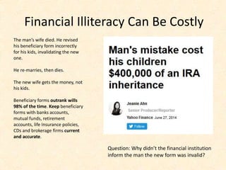 Financial Illiteracy Can Be Costly
The man’s wife died. He revised
his beneficiary form incorrectly
for his kids, invalidating the new
one.
He re-marries, then dies.
The new wife gets the money, not
his kids.
Beneficiary forms outrank wills
98% of the time. Keep beneficiary
forms with banks accounts,
mutual funds, retirement
accounts, life Insurance policies,
CDs and brokerage firms current
and accurate.
Question: Why didn’t the financial institution
inform the man the new form was invalid?
 