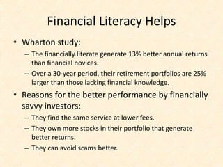 Financial Literacy Helps
• Wharton study:
– The financially literate generate 13% better annual returns
than financial novices.
– Over a 30-year period, their retirement portfolios are 25%
larger than those lacking financial knowledge.
• Reasons for the better performance by financially
savvy investors:
– They find the same service at lower fees.
– They own more stocks in their portfolio that generate
better returns.
– They can avoid scams better.
 