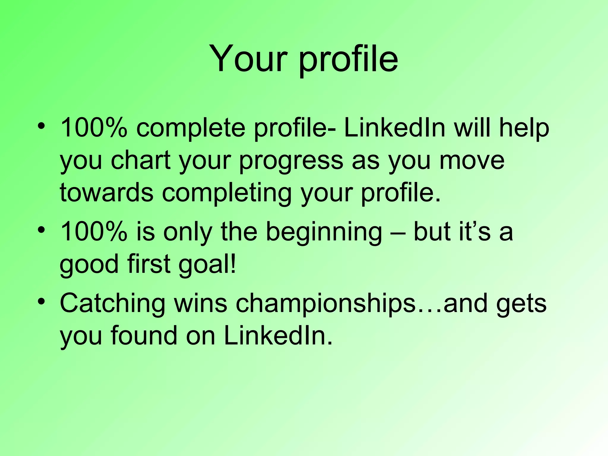 Your profile
• 100% complete profile- LinkedIn will help
  you chart your progress as you move
  towards completing your profile.
• 100% is only the beginning – but it’s a
  good first goal!
• Catching wins championships…and gets
  you found on LinkedIn.
 