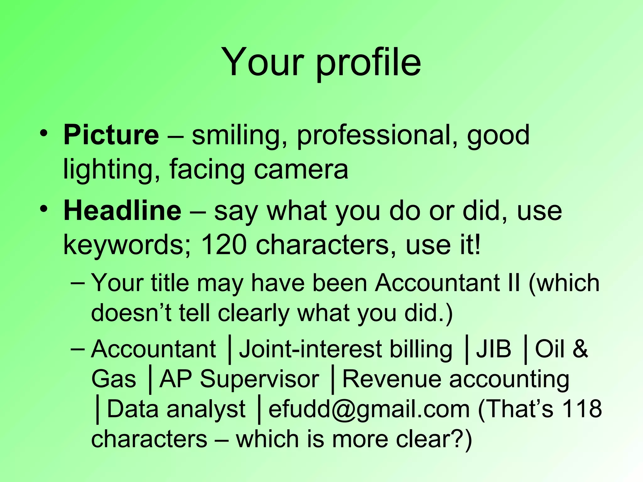 Your profile
• Picture – smiling, professional, good
  lighting, facing camera
• Headline – say what you do or did, use
  keywords; 120 characters, use it!
  – Your title may have been Accountant II (which
    doesn’t tell clearly what you did.)
  – Accountant │Joint-interest billing │JIB │Oil &
    Gas │AP Supervisor │Revenue accounting
    │Data analyst │efudd@gmail.com (That’s 118
    characters – which is more clear?)
 