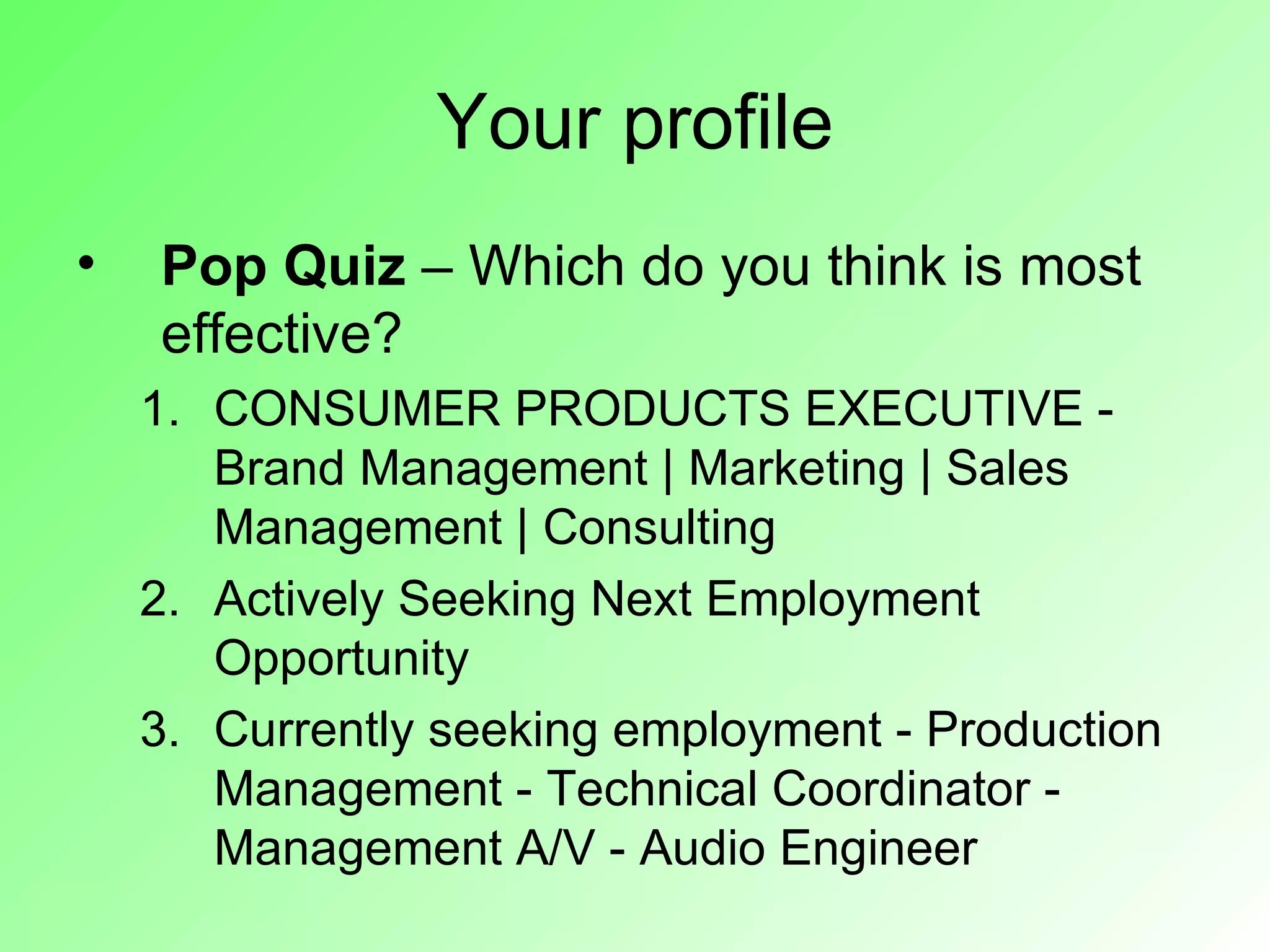 Your profile
•   Pop Quiz – Which do you think is most
    effective?
    1. CONSUMER PRODUCTS EXECUTIVE -
       Brand Management | Marketing | Sales
       Management | Consulting
    2. Actively Seeking Next Employment
       Opportunity
    3. Currently seeking employment - Production
       Management - Technical Coordinator -
       Management A/V - Audio Engineer
 