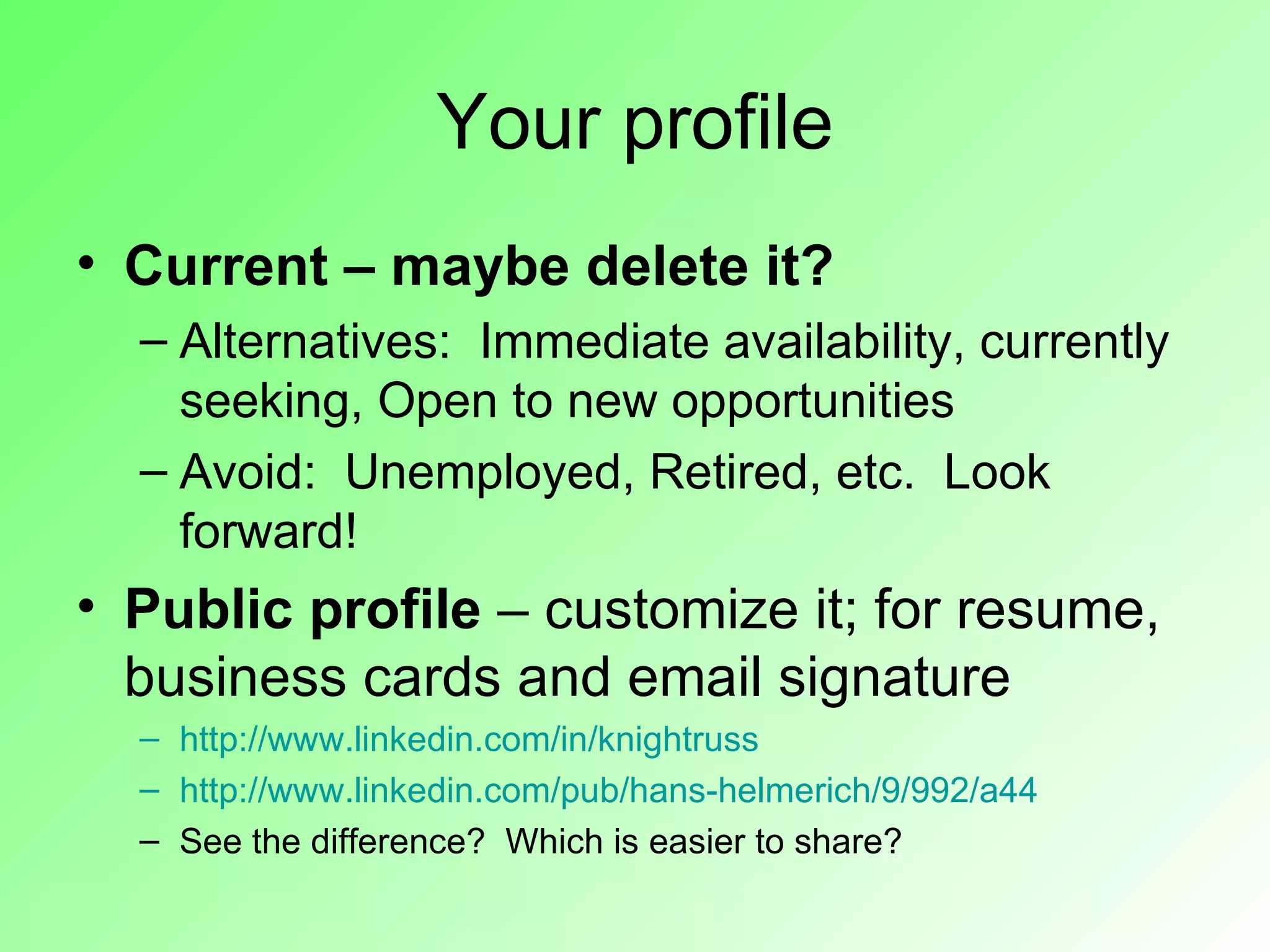Your profile
• Current – maybe delete it?
  – Alternatives: Immediate availability, currently
    seeking, Open to new opportunities
  – Avoid: Unemployed, Retired, etc. Look
    forward!
• Public profile – customize it; for resume,
  business cards and email signature
  – http://www.linkedin.com/in/knightruss
  – http://www.linkedin.com/pub/hans-helmerich/9/992/a44
  – See the difference? Which is easier to share?
 