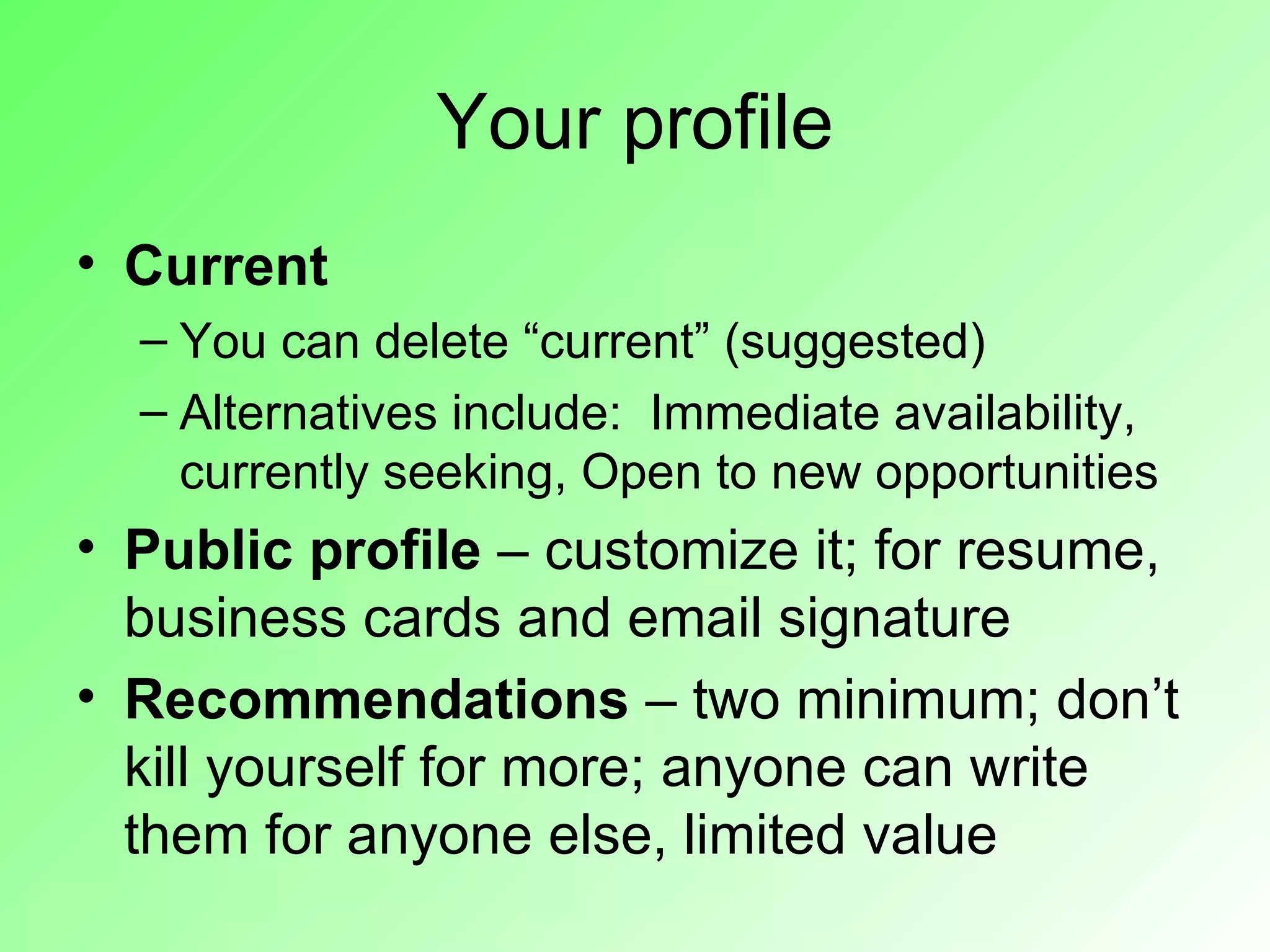 Your profile
• Current
  – You can delete “current” (suggested)
  – Alternatives include: Immediate availability,
    currently seeking, Open to new opportunities
• Public profile – customize it; for resume,
  business cards and email signature
• Recommendations – two minimum; don’t
  kill yourself for more; anyone can write
  them for anyone else, limited value
 