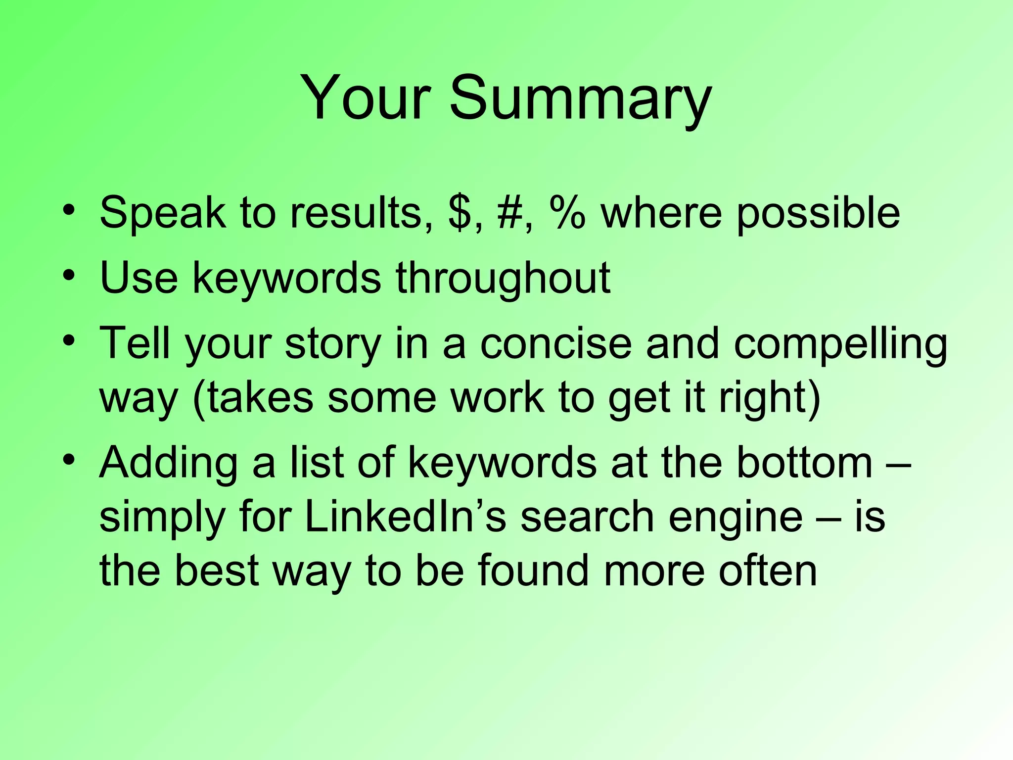 Your Summary
• Speak to results, $, #, % where possible
• Use keywords throughout
• Tell your story in a concise and compelling
  way (takes some work to get it right)
• Adding a list of keywords at the bottom –
  simply for LinkedIn’s search engine – is
  the best way to be found more often
 