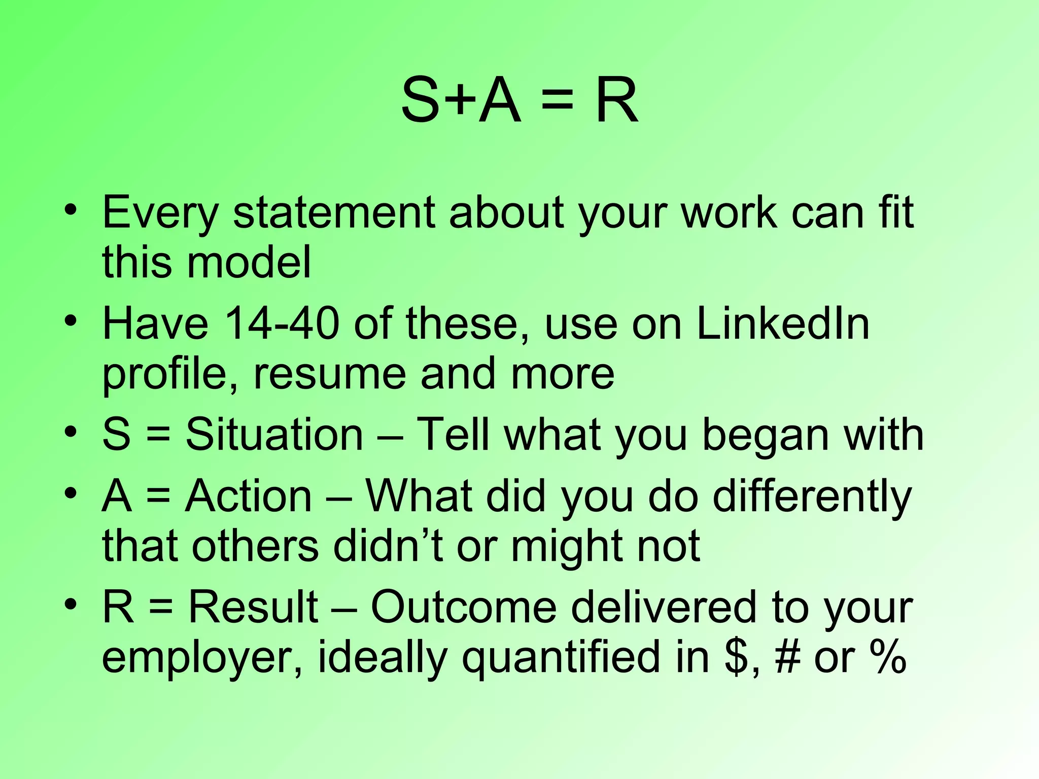 S+A = R
• Every statement about your work can fit
  this model
• Have 14-40 of these, use on LinkedIn
  profile, resume and more
• S = Situation – Tell what you began with
• A = Action – What did you do differently
  that others didn’t or might not
• R = Result – Outcome delivered to your
  employer, ideally quantified in $, # or %
 