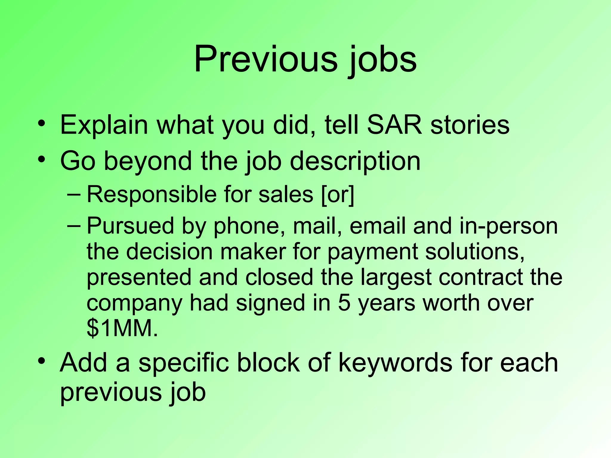 Previous jobs
• Explain what you did, tell SAR stories
• Go beyond the job description
  – Responsible for sales [or]
  – Pursued by phone, mail, email and in-person
    the decision maker for payment solutions,
    presented and closed the largest contract the
    company had signed in 5 years worth over
    $1MM.
• Add a specific block of keywords for each
  previous job
 