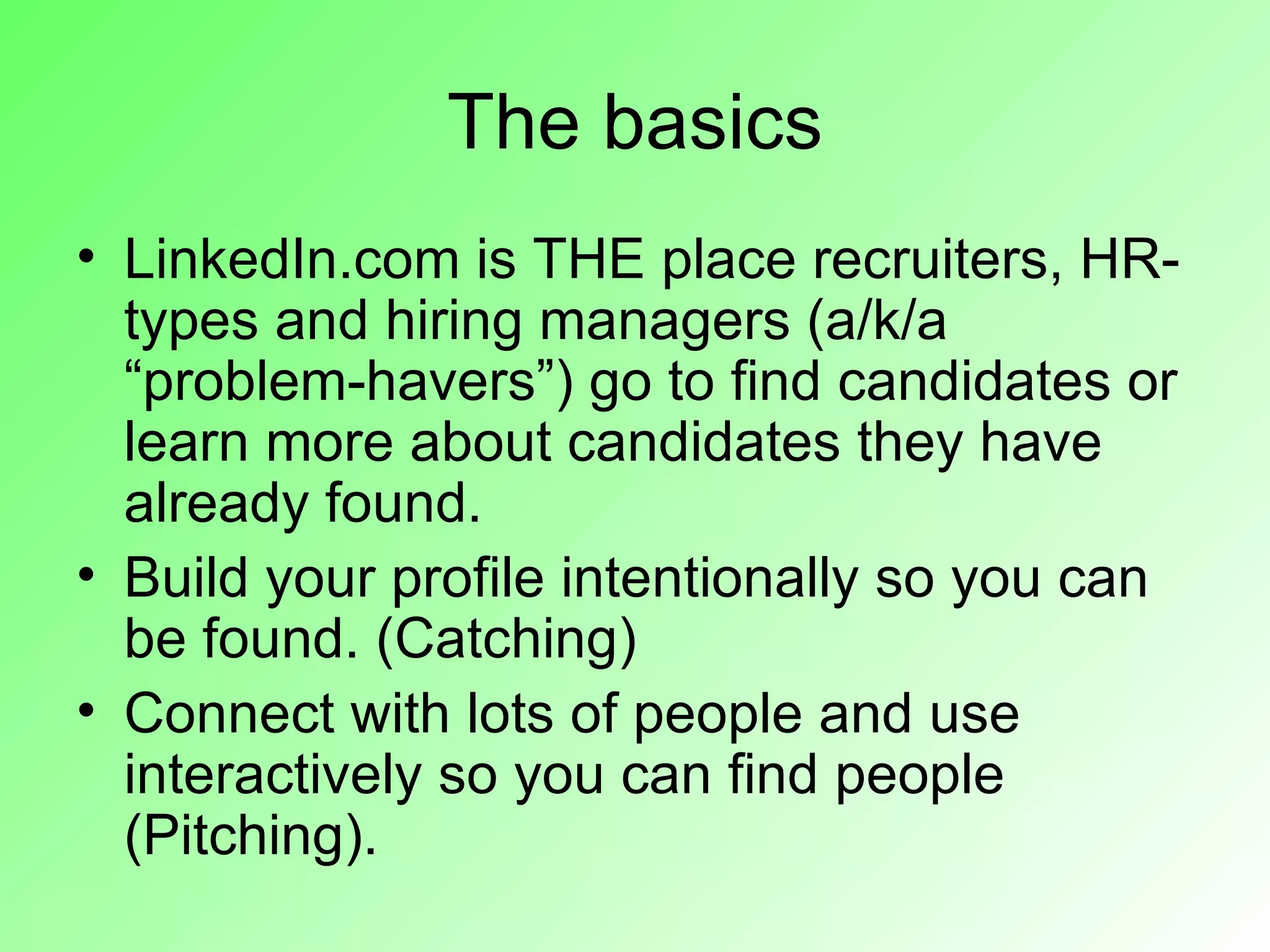The basics
• LinkedIn.com is THE place recruiters, HR-
  types and hiring managers (a/k/a
  “problem-havers”) go to find candidates or
  learn more about candidates they have
  already found.
• Build your profile intentionally so you can
  be found. (Catching)
• Connect with lots of people and use
  interactively so you can find people
  (Pitching).
 