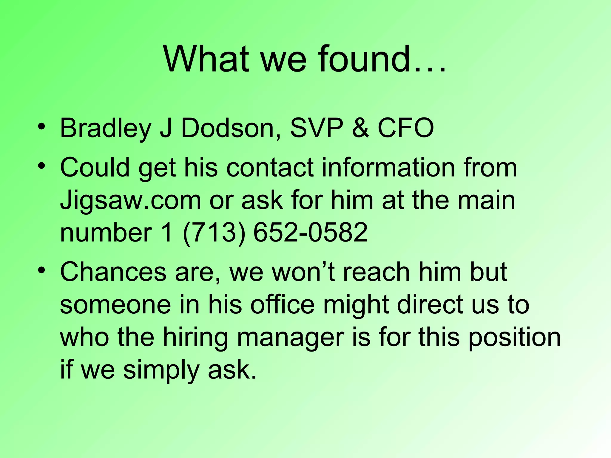 What we found…
• Bradley J Dodson, SVP & CFO
• Could get his contact information from
  Jigsaw.com or ask for him at the main
  number 1 (713) 652-0582
• Chances are, we won’t reach him but
  someone in his office might direct us to
  who the hiring manager is for this position
  if we simply ask.
 