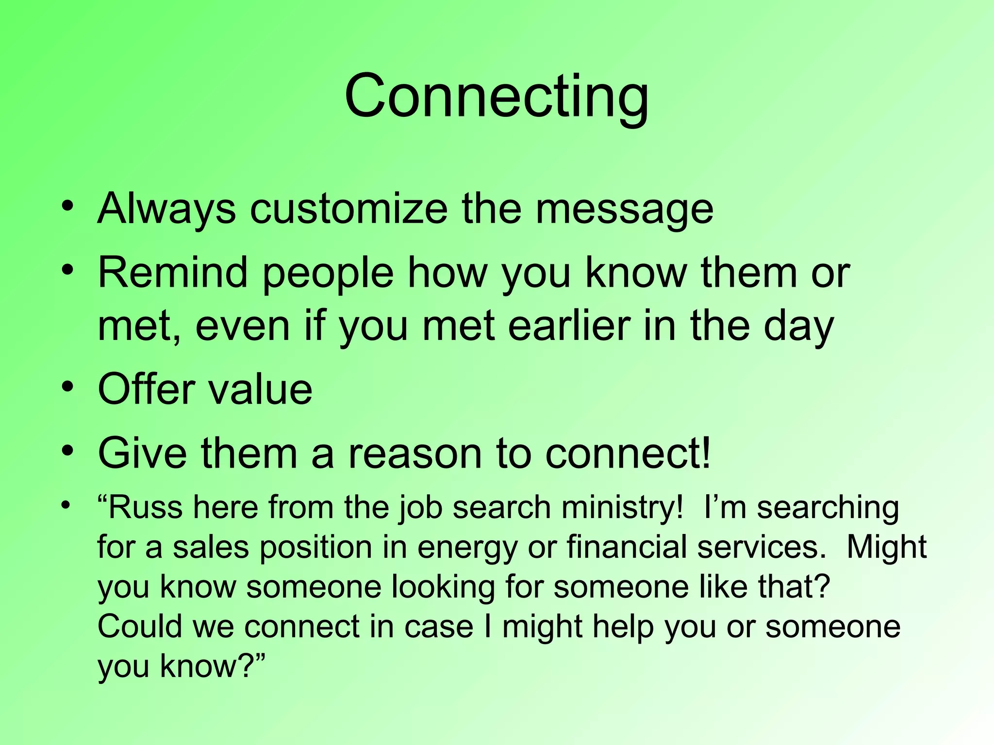 Connecting
• Always customize the message
• Remind people how you know them or
  met, even if you met earlier in the day
• Offer value
• Give them a reason to connect!
• “Russ here from the job search ministry! I’m searching
  for a sales position in energy or financial services. Might
  you know someone looking for someone like that?
  Could we connect in case I might help you or someone
  you know?”
 