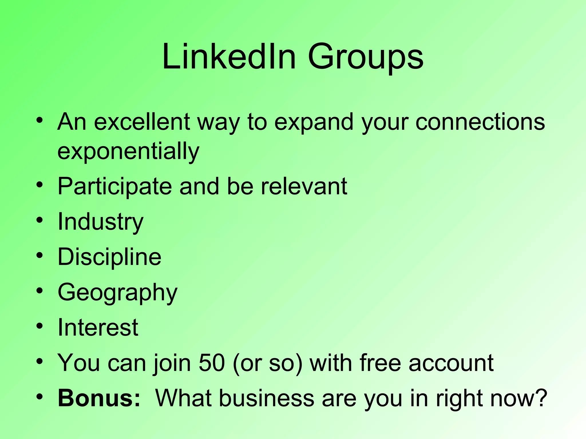 LinkedIn Groups
• An excellent way to expand your connections
  exponentially
• Participate and be relevant
• Industry
• Discipline
• Geography
• Interest
• You can join 50 (or so) with free account
• Bonus: What business are you in right now?
 