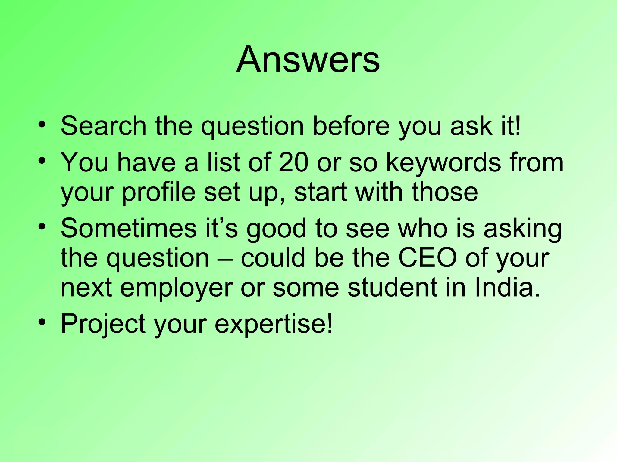 Answers
• Search the question before you ask it!
• You have a list of 20 or so keywords from
  your profile set up, start with those
• Sometimes it’s good to see who is asking
  the question – could be the CEO of your
  next employer or some student in India.
• Project your expertise!
 
