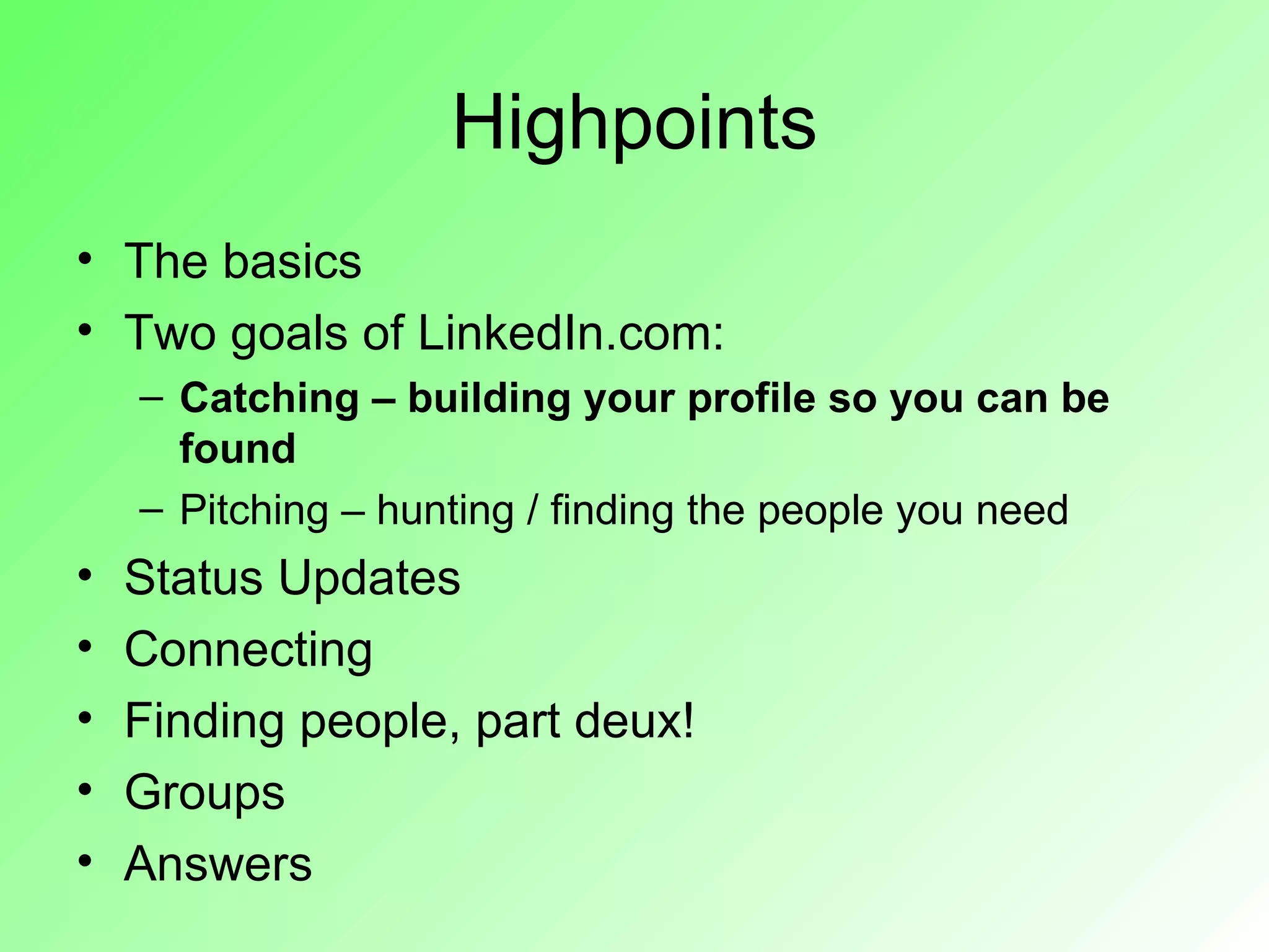 Highpoints
• The basics
• Two goals of LinkedIn.com:
    – Catching – building your profile so you can be
      found
    – Pitching – hunting / finding the people you need
•   Status Updates
•   Connecting
•   Finding people, part deux!
•   Groups
•   Answers
 