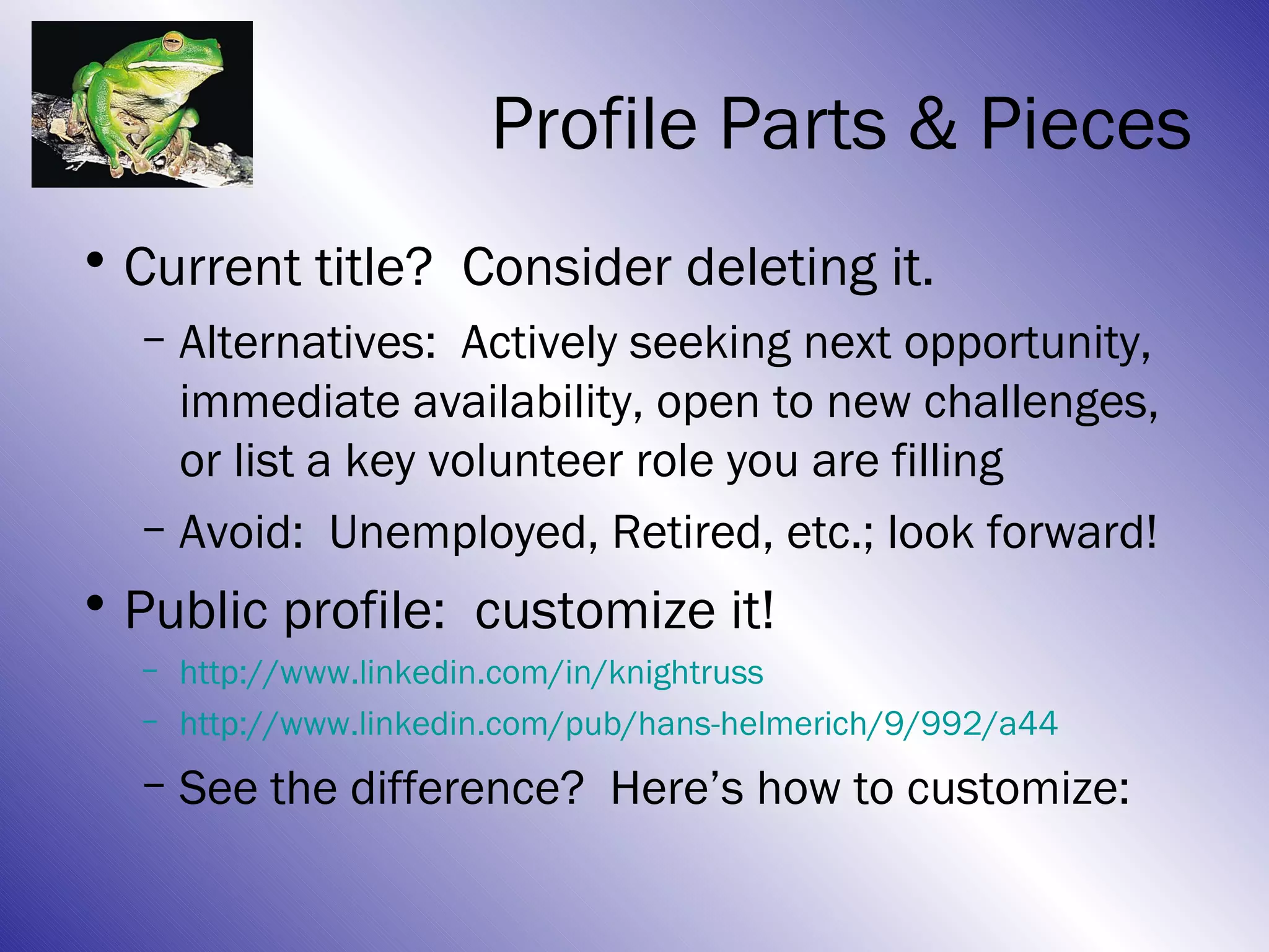 Profile Parts & Pieces
• Current title? Consider deleting it.
  – Alternatives: Actively seeking next opportunity,
    immediate availability, open to new challenges,
    or list a key volunteer role you are filling
  – Avoid: Unemployed, Retired, etc.; look forward!
• Public profile: customize it!
  – http://www.linkedin.com/in/knightruss
  – http://www.linkedin.com/pub/hans-helmerich/9/992/a44
  – See the difference? Here’s how to customize:
 
