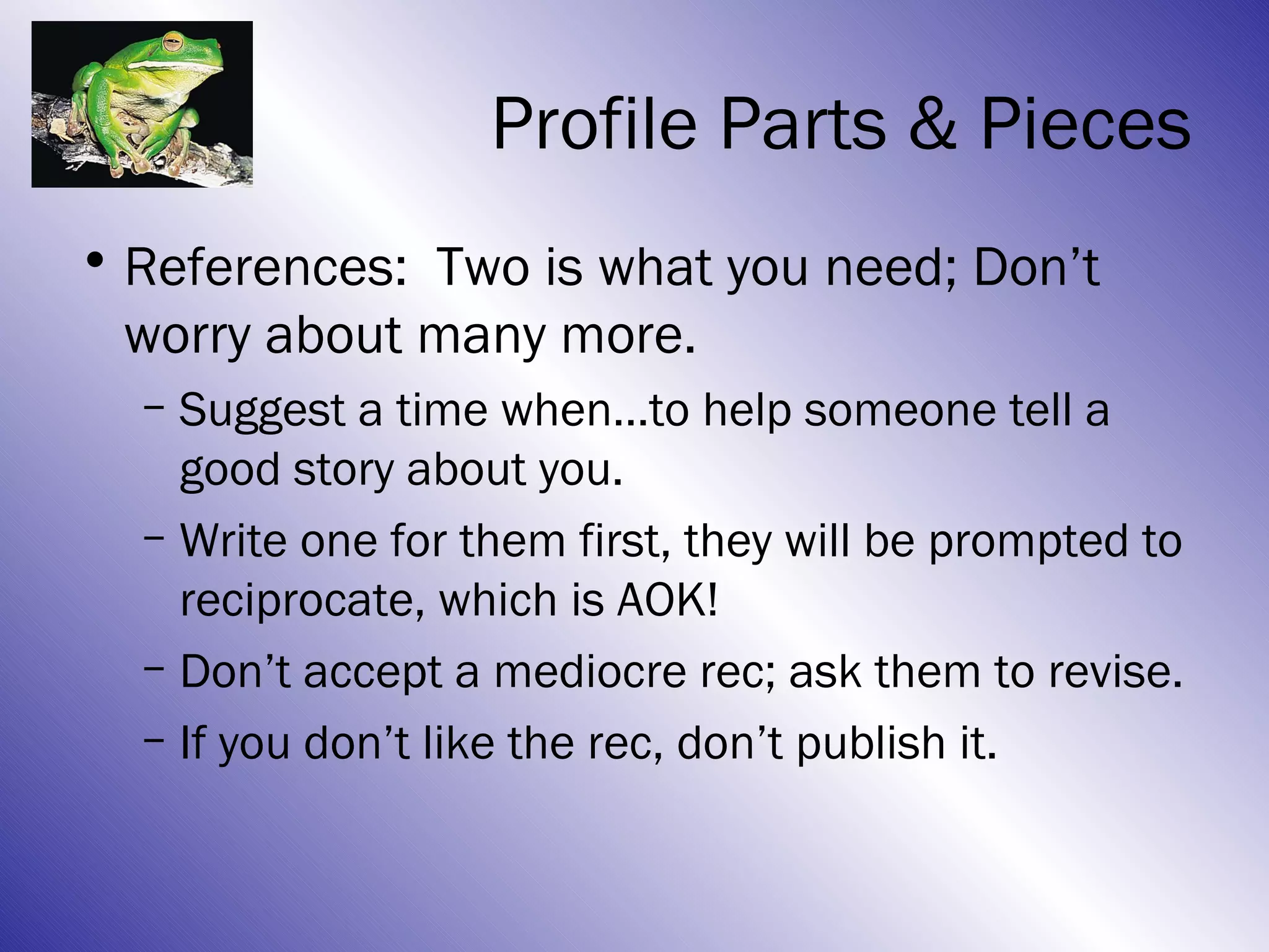 Profile Parts & Pieces
• References: Two is what you need; Don’t
  worry about many more.
  – Suggest a time when…to help someone tell a
    good story about you.
  – Write one for them first, they will be prompted to
    reciprocate, which is AOK!
  – Don’t accept a mediocre rec; ask them to revise.
  – If you don’t like the rec, don’t publish it.
 