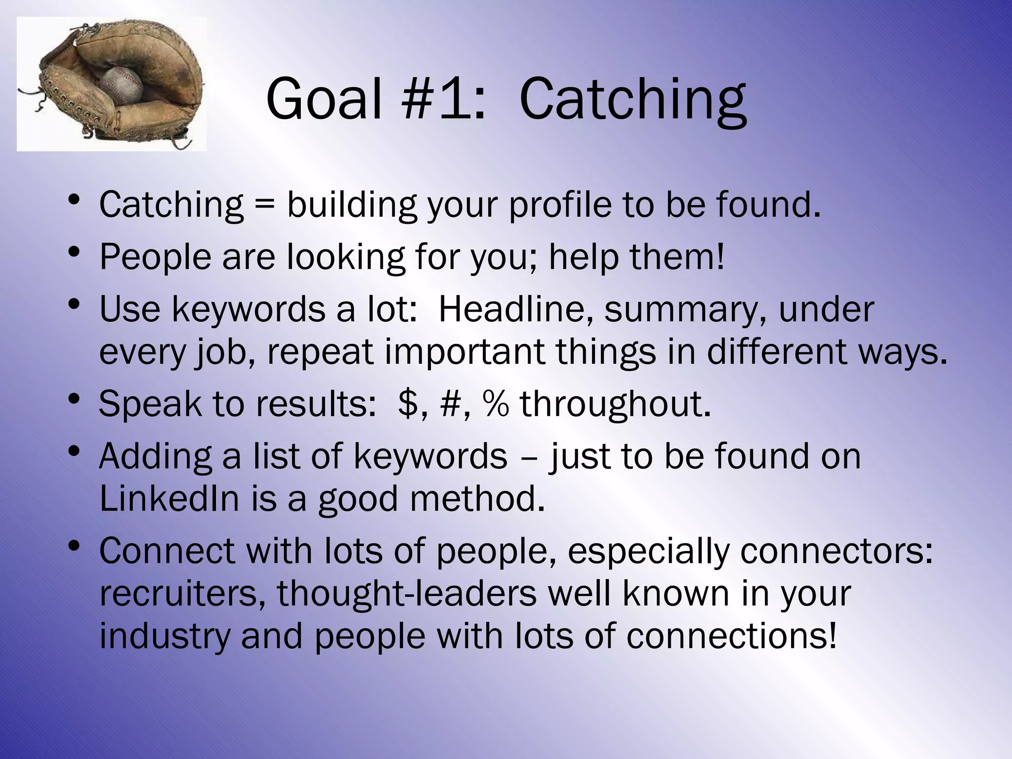 Goal #1: Catching
• Catching = building your profile to be found.
• People are looking for you; help them!
• Use keywords a lot: Headline, summary, under
  every job, repeat important things in different ways.
• Speak to results: $, #, % throughout.
• Adding a list of keywords – just to be found on
  LinkedIn is a good method.
• Connect with lots of people, especially connectors:
  recruiters, thought-leaders well known in your
  industry and people with lots of connections!
 