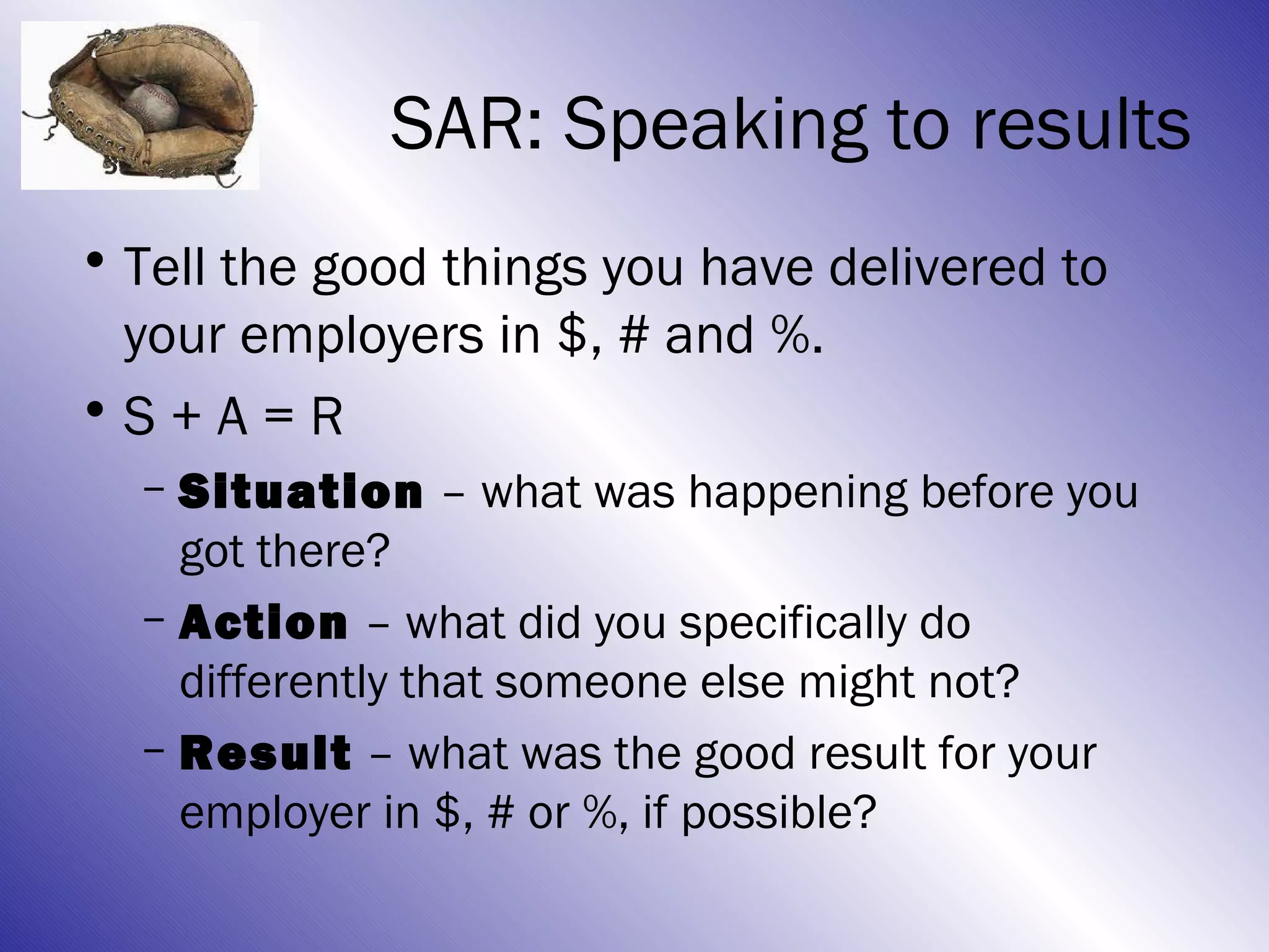 SAR: Speaking to results
• Tell the good things you have delivered to
  your employers in $, # and %.
•S + A = R
  – Situation – what was happening before you
    got there?
  – Action – what did you specifically do
    differently that someone else might not?
  – Result – what was the good result for your
    employer in $, # or %, if possible?
 